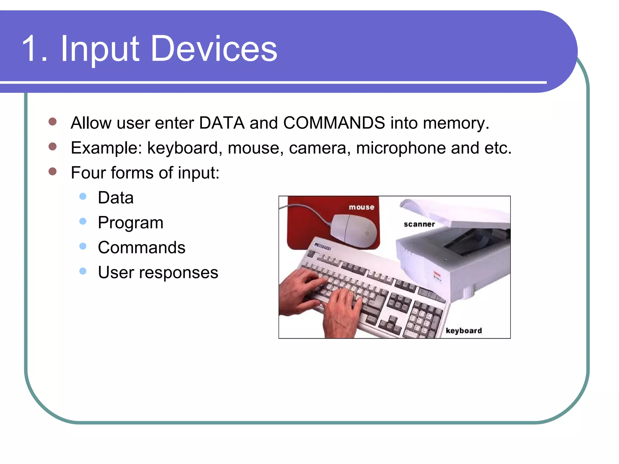 1. Input Devices Allow user enter DATA and COMMANDS into memory. Example: keyboard, mouse, camera, microphone and etc. Four forms of input: Data Program Commands User responses 