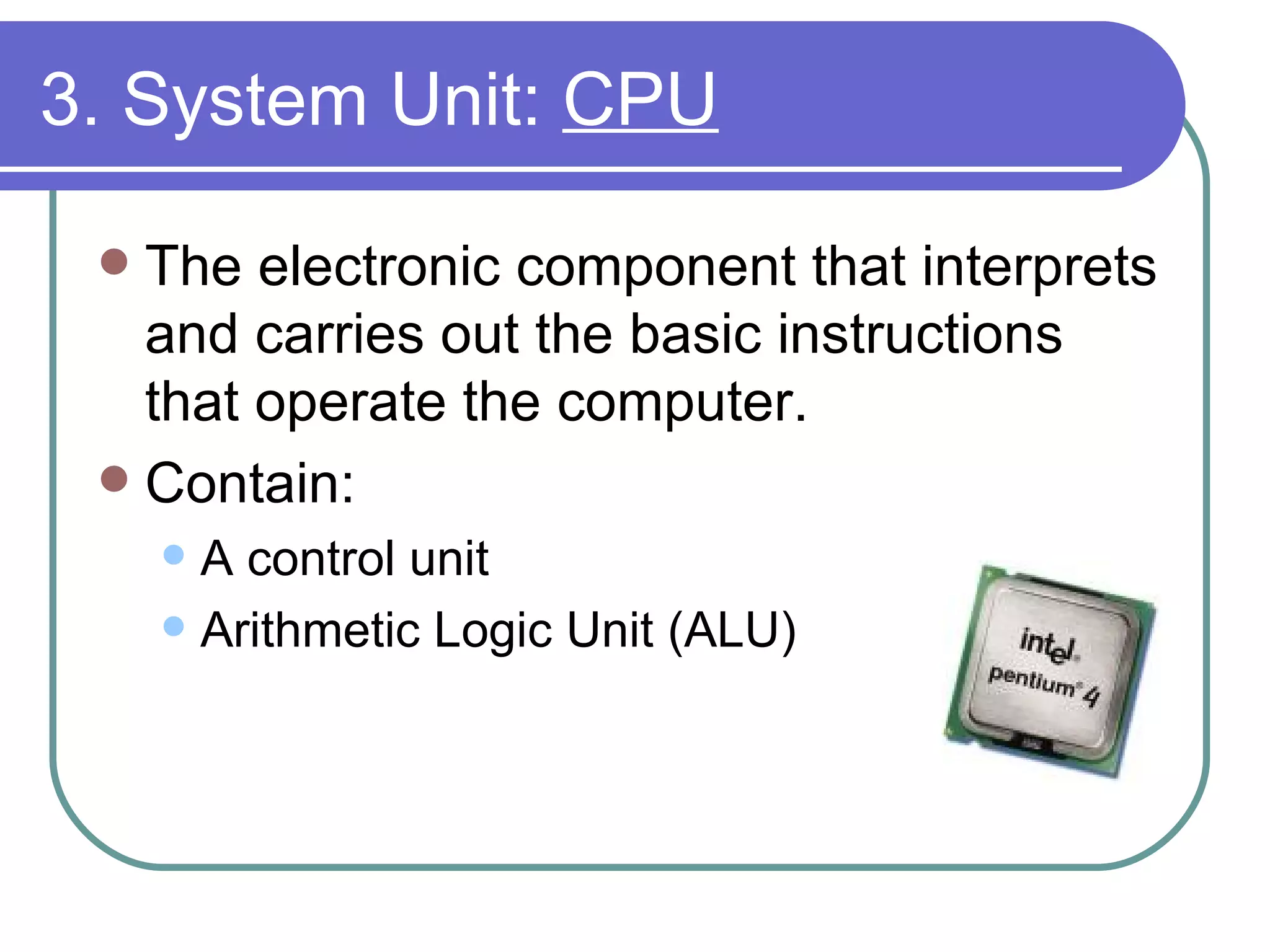 3. System Unit:  CPU The electronic component that interprets and carries out the basic instructions that operate the computer. Contain: A control unit Arithmetic Logic Unit (ALU)  