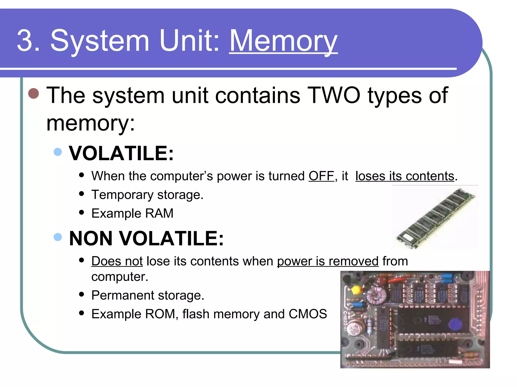 3. System Unit:  Memory The system unit contains TWO types of memory: VOLATILE:   When the computer’s power is turned  OFF , it  loses its contents .  Temporary storage.  Example RAM NON VOLATILE:  Does not  lose its contents when  power is removed  from computer.  Permanent storage.  Example ROM, flash memory and CMOS 
