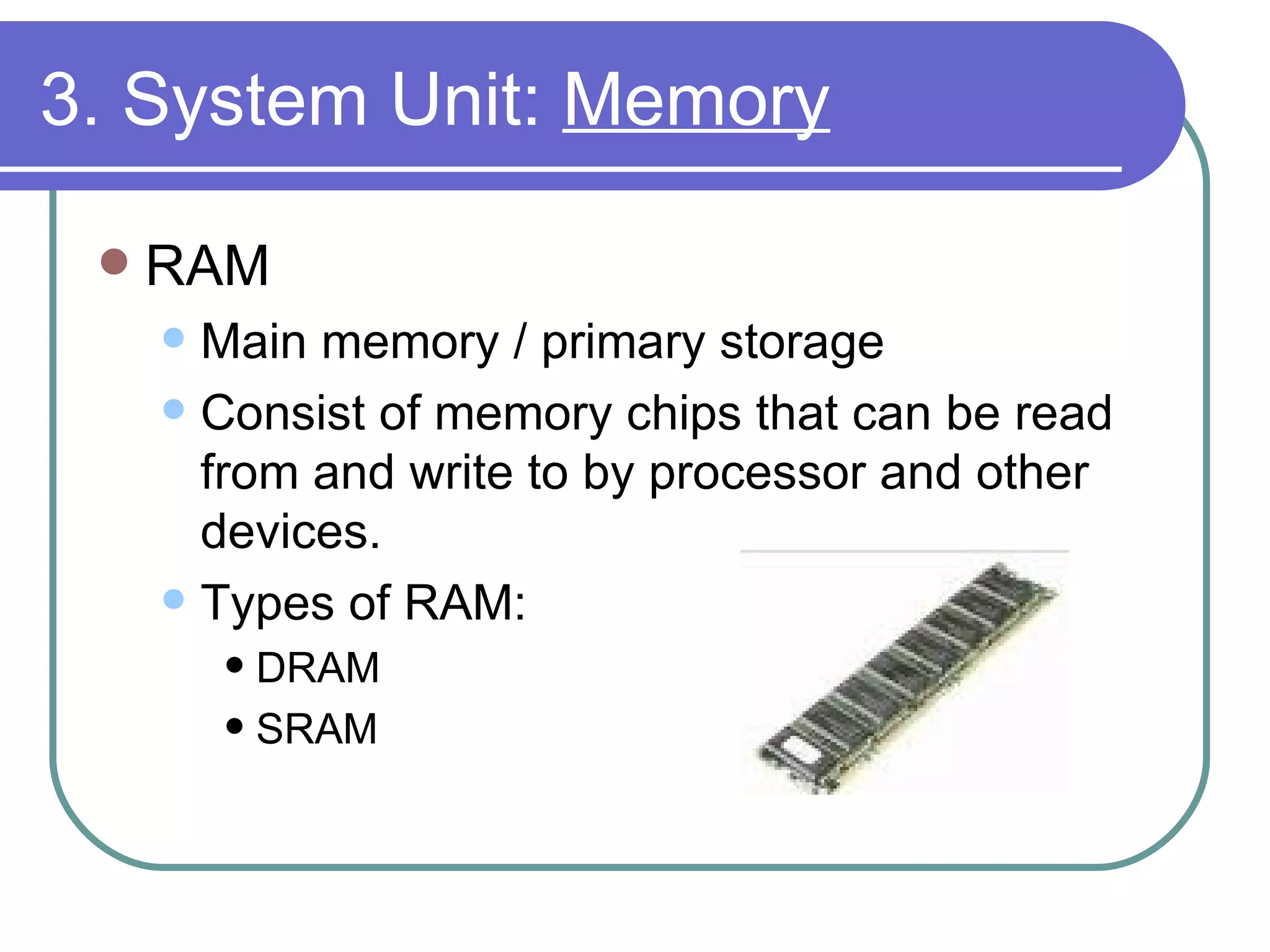 3. System Unit:  Memory RAM Main memory / primary storage Consist of memory chips that can be read from and write to by processor and other devices. Types of RAM: DRAM SRAM 