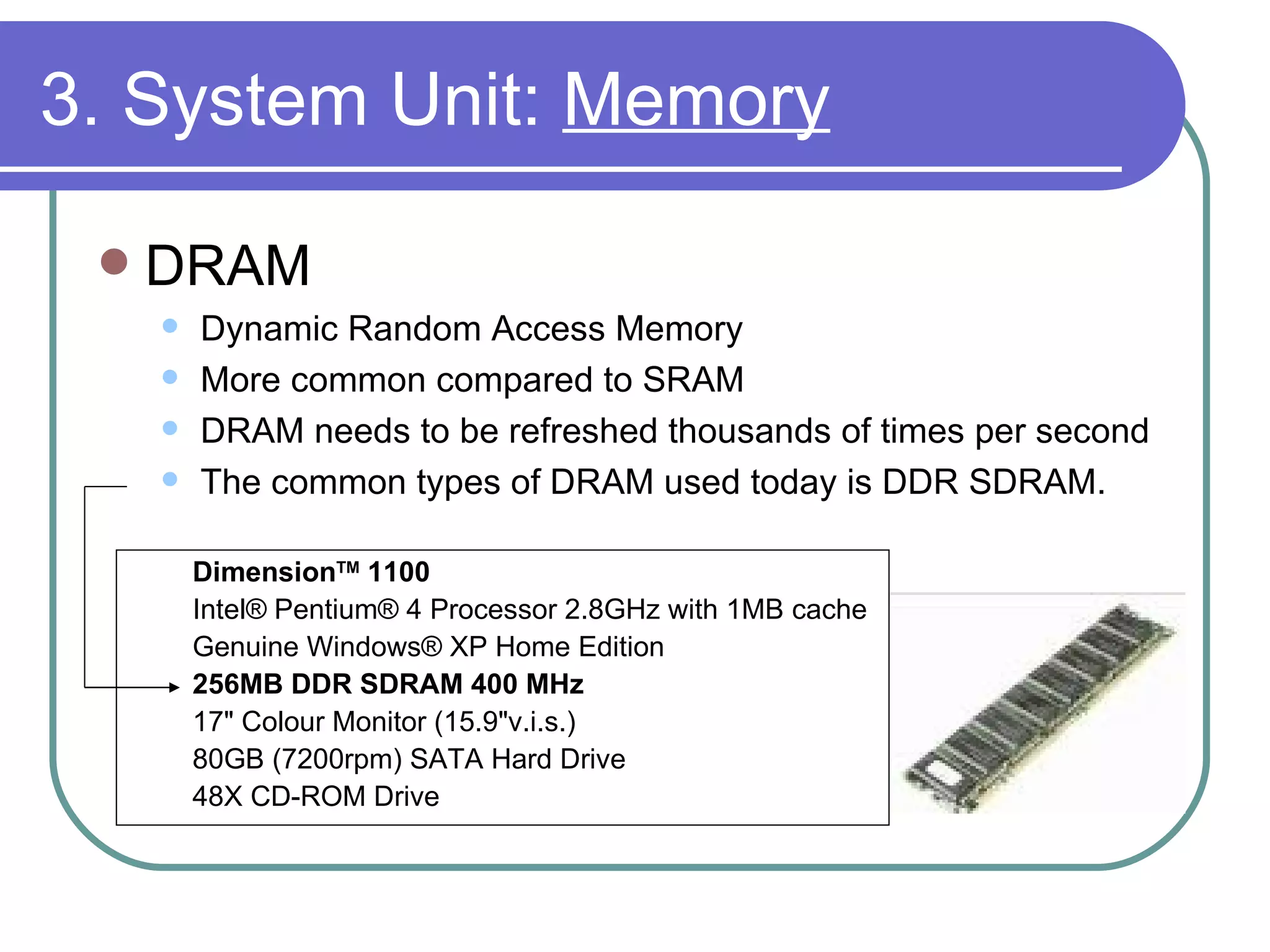 3. System Unit:  Memory DRAM Dynamic Random Access Memory More common compared to SRAM DRAM needs to be refreshed thousands of times per second  The common types of DRAM used today is DDR SDRAM. Dimension TM  1100   Intel® Pentium® 4 Processor 2.8GHz with 1MB cache Genuine Windows® XP Home Edition 256MB DDR SDRAM 400 MHz 17" Colour Monitor (15.9"v.i.s.) 80GB (7200rpm) SATA Hard Drive 48X CD-ROM Drive 