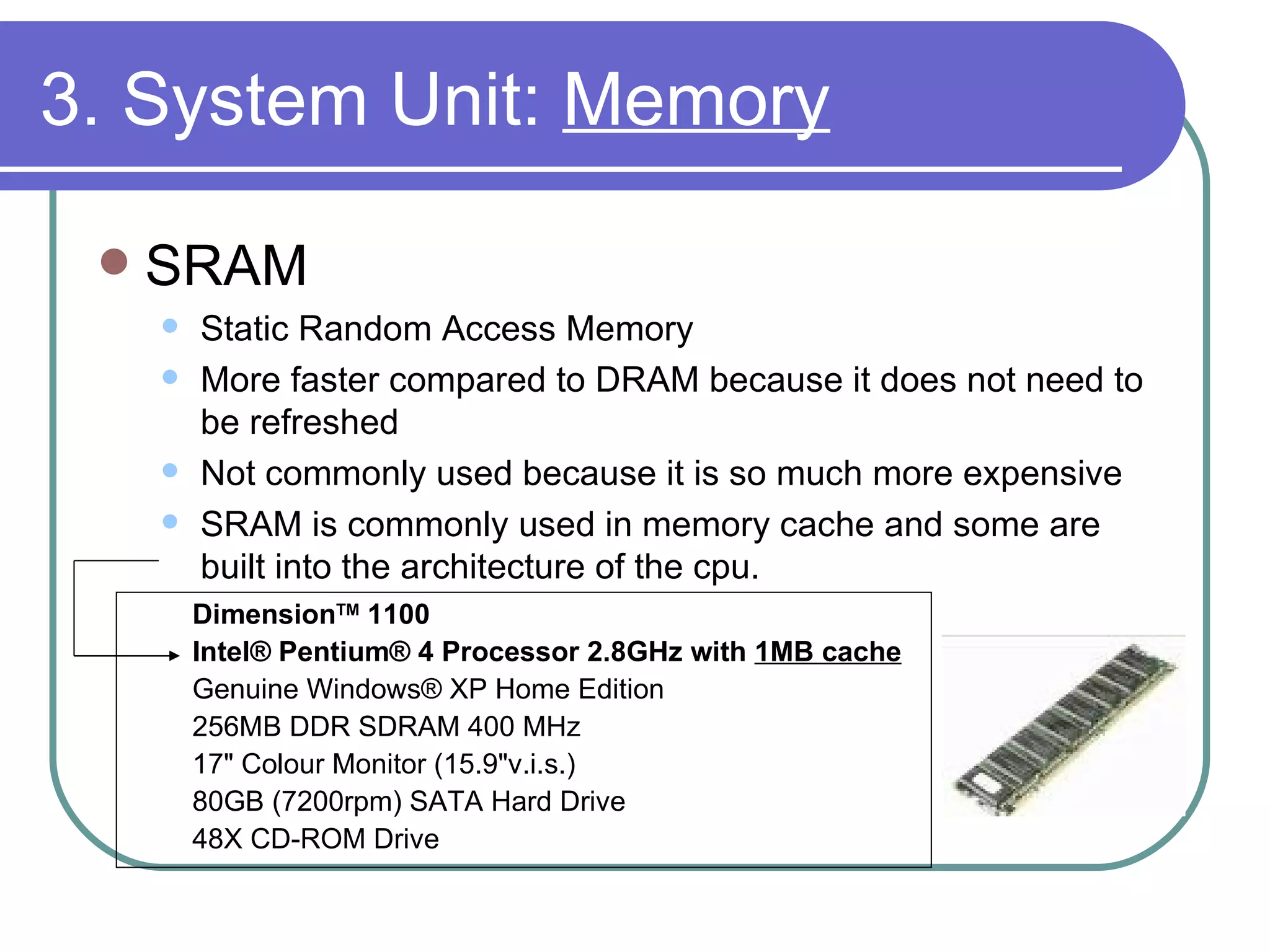 3. System Unit:  Memory SRAM Static Random Access Memory More faster compared to DRAM because it does not need to be refreshed Not commonly used because it is so much more expensive SRAM is commonly used in memory cache and some are built into the architecture of the cpu. Dimension TM  1100   Intel® Pentium® 4 Processor 2.8GHz with  1MB cache Genuine Windows® XP Home Edition 256MB DDR SDRAM 400 MHz 17" Colour Monitor (15.9"v.i.s.) 80GB (7200rpm) SATA Hard Drive 48X CD-ROM Drive 