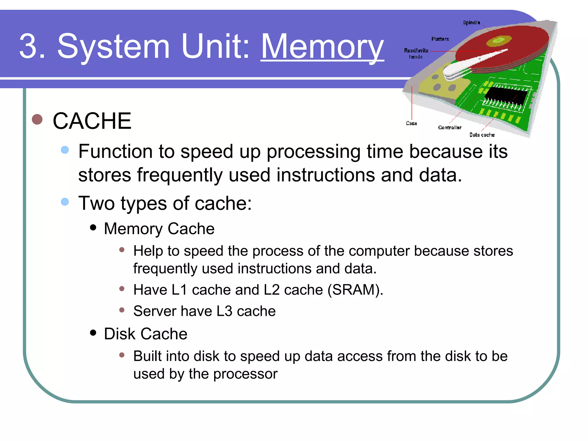 3. System Unit:  Memory CACHE Function to speed up processing time because its stores frequently used instructions and data. Two types of cache: Memory Cache Help to speed the process of the computer because stores frequently used instructions and data. Have L1 cache and L2 cache (SRAM). Server have L3 cache  Disk Cache Built into disk to speed up data access from the disk to be used by the processor 