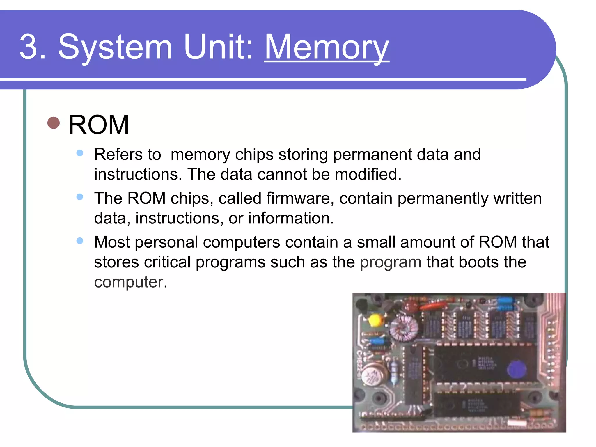 3. System Unit:  Memory ROM Refers to  memory chips storing permanent data and instructions. The data cannot be modified.  The ROM chips, called firmware, contain permanently written data, instructions, or information. Most personal computers contain a small amount of ROM that stores critical programs such as the  program  that boots the  computer .  