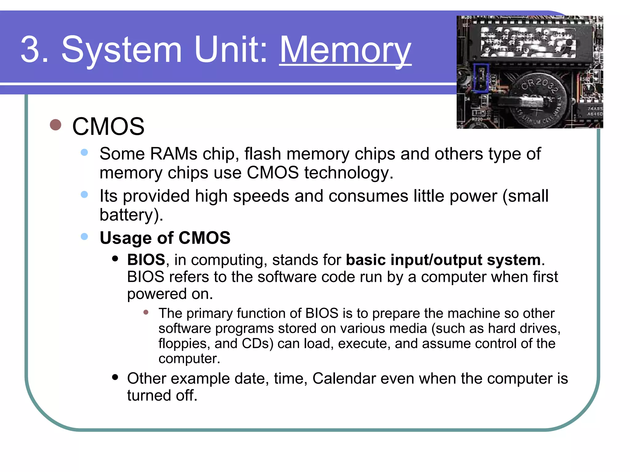 3. System Unit:  Memory CMOS  Some RAMs chip, flash memory chips and others type of memory chips use CMOS technology.  Its provided high speeds and consumes little power (small battery). Usage of CMOS BIOS , in computing, stands for  basic input/output system . BIOS refers to the software code run by a computer when first powered on.  The primary function of BIOS is to prepare the machine so other software programs stored on various media (such as hard drives, floppies, and CDs) can load, execute, and assume control of the computer.  Other example date, time, Calendar even when the computer is turned off. 