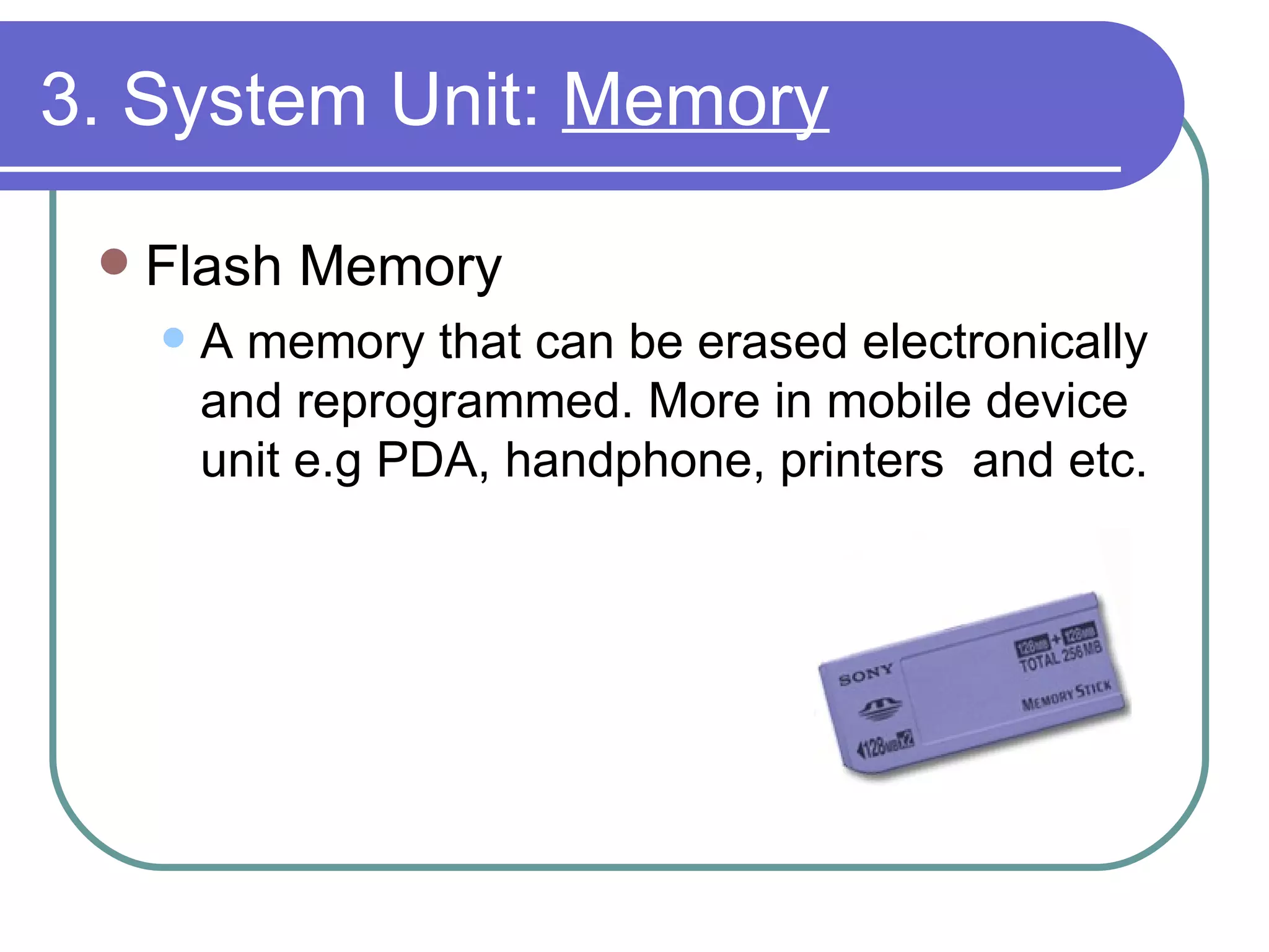 3. System Unit:  Memory Flash Memory A memory that can be erased electronically and reprogrammed. More in mobile device unit e.g PDA, handphone, printers  and etc. 