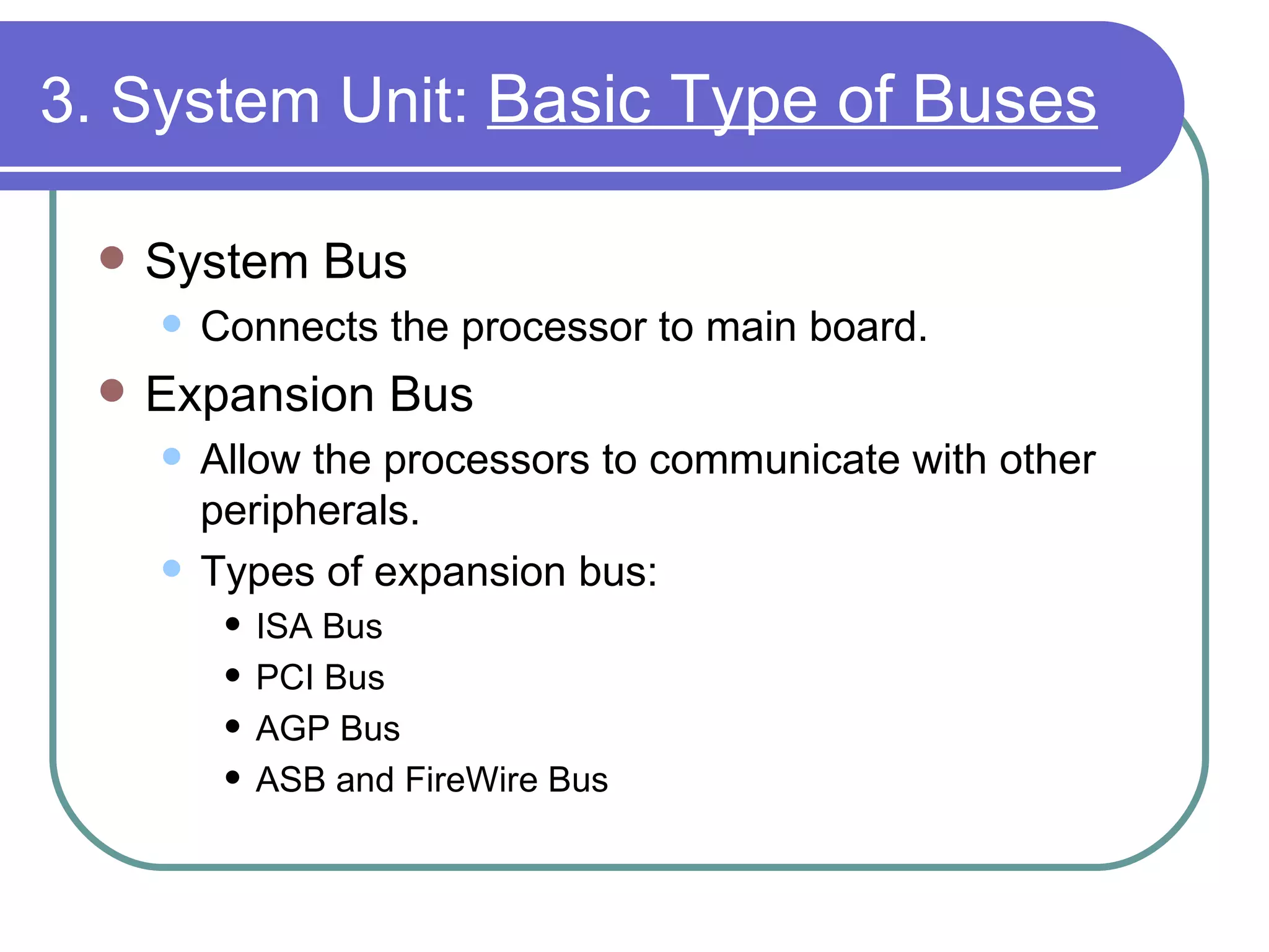 3. System Unit:  Basic Type of Buses   System Bus Connects the processor to main board. Expansion Bus Allow the processors to communicate with other peripherals. Types of expansion bus: ISA Bus PCI Bus AGP Bus ASB and FireWire Bus 