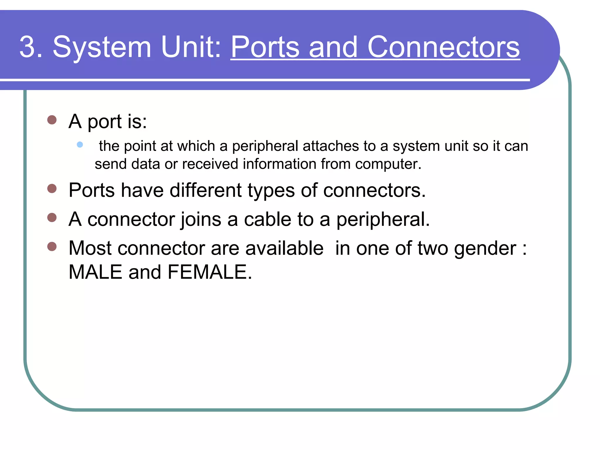 3. System Unit:  Ports and Connectors A port is: the point at which a peripheral attaches to a system unit so it can send data or received information from computer. Ports have different types of connectors.  A connector joins a cable to a peripheral.  Most connector are available  in one of two gender : MALE and FEMALE.  