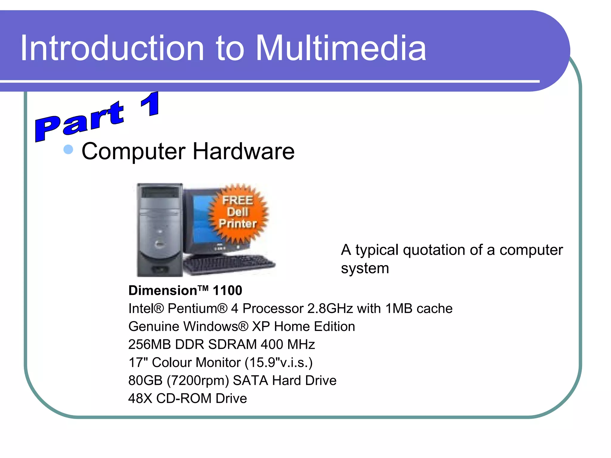 Introduction to Multimedia Computer Hardware Dimension TM  1100   Intel® Pentium® 4 Processor 2.8GHz with 1MB cache Genuine Windows® XP Home Edition 256MB DDR SDRAM 400 MHz 17" Colour Monitor (15.9"v.i.s.) 80GB (7200rpm) SATA Hard Drive 48X CD-ROM Drive Part 1 A typical quotation of a computer system 