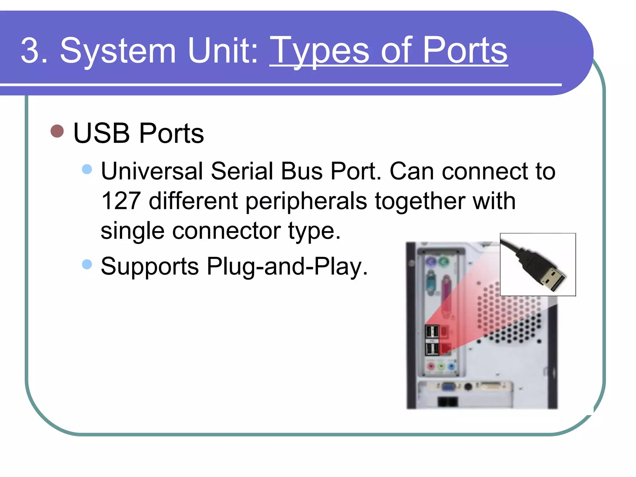 3. System Unit:  Types of Ports USB Ports Universal Serial Bus Port. Can connect to 127 different peripherals together with single connector type.  Supports Plug-and-Play.  