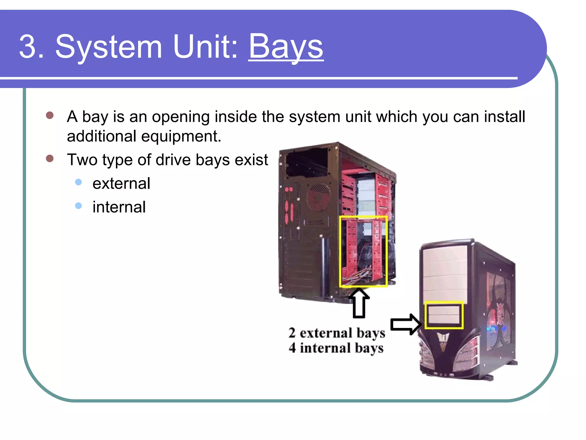 3. System Unit:  Bays A bay is an opening inside the system unit which you can install additional equipment. Two type of drive bays exist external internal 