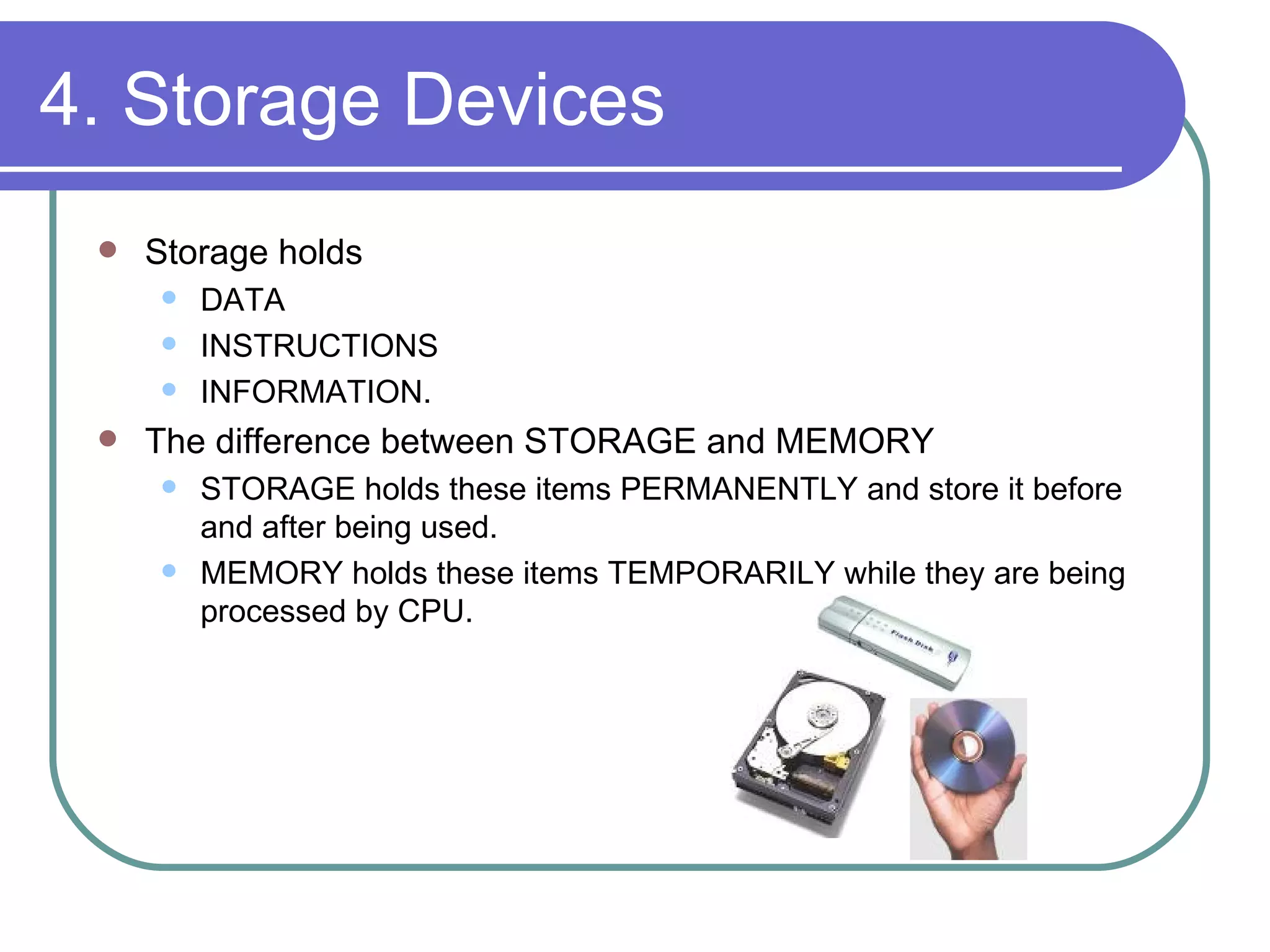 4. Storage Devices Storage holds DATA INSTRUCTIONS INFORMATION.  The difference between STORAGE and MEMORY STORAGE holds these items PERMANENTLY and store it before and after being used. MEMORY holds these items TEMPORARILY while they are being processed by CPU. 