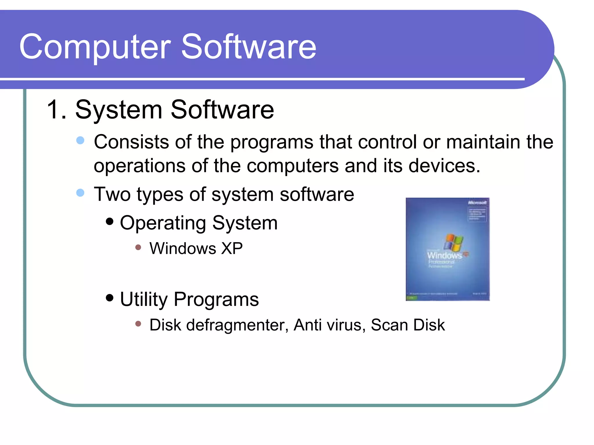 Computer Software 1. System Software Consists of the programs that control or maintain the operations of the computers and its devices.  Two types of system software Operating System Windows XP Utility Programs Disk defragmenter, Anti virus, Scan Disk 