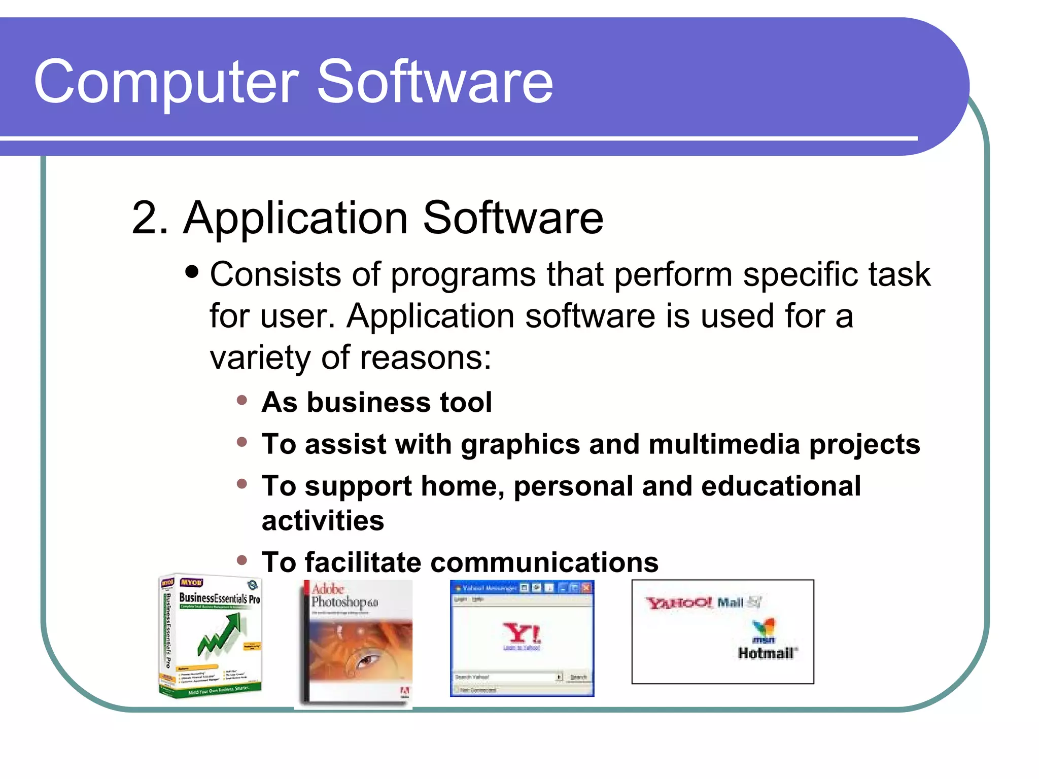 Computer Software 2. Application Software Consists of programs that perform specific task for user. Application software is used for a variety of reasons: As business tool To assist with graphics and multimedia projects To support home, personal and educational activities To facilitate communications 