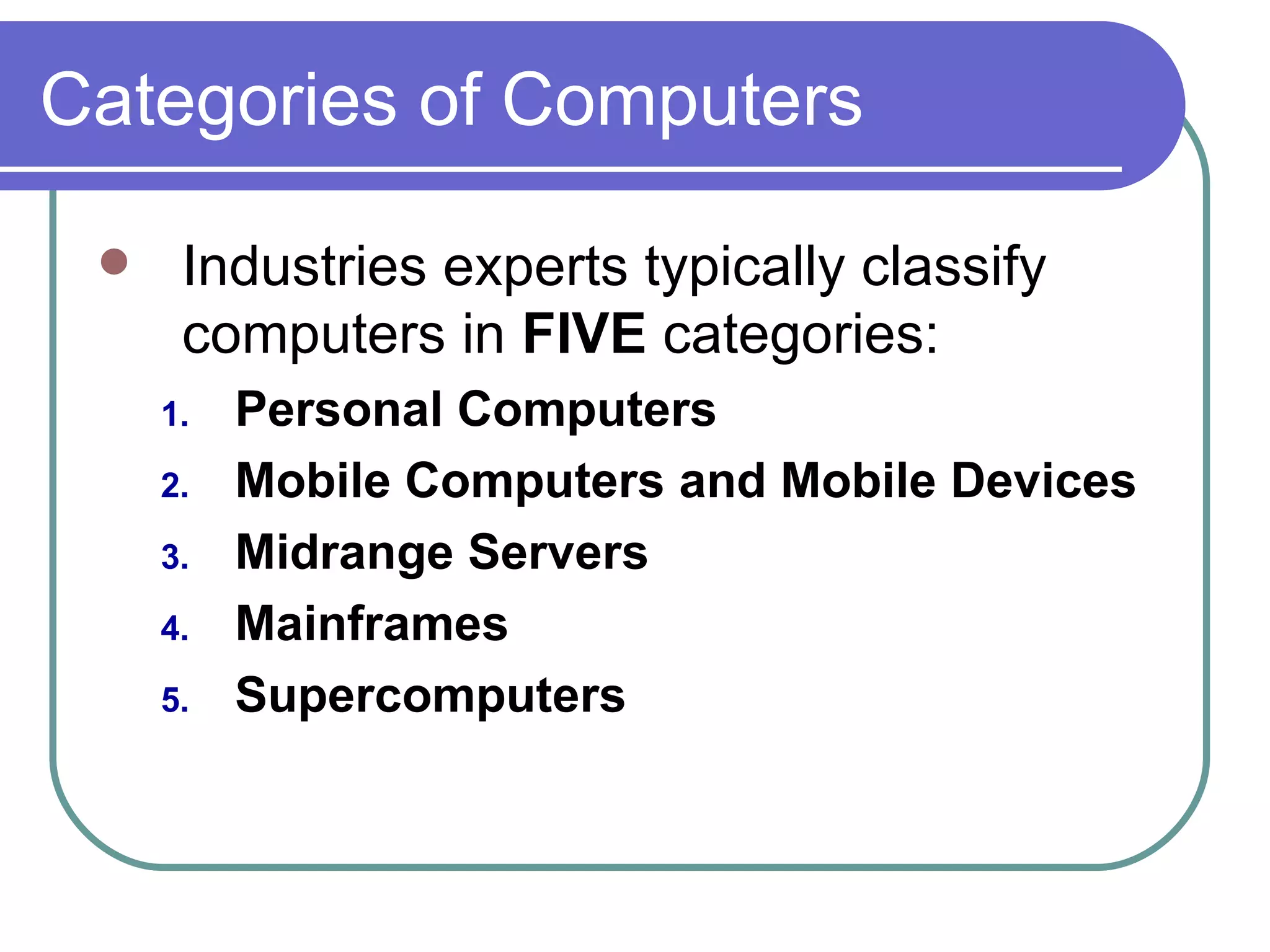 Categories of Computers Industries experts typically classify computers in  FIVE  categories: Personal Computers Mobile Computers and Mobile Devices Midrange Servers Mainframes Supercomputers 