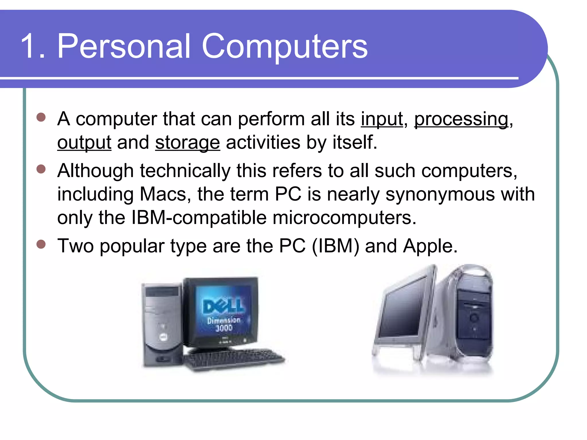 1. Personal Computers A computer that can perform all its  input ,  processing ,  output  and  storage  activities by itself.  Although technically this refers to all such computers, including Macs, the term PC is nearly synonymous with only the IBM-compatible microcomputers.  Two popular type are the PC (IBM) and Apple.  