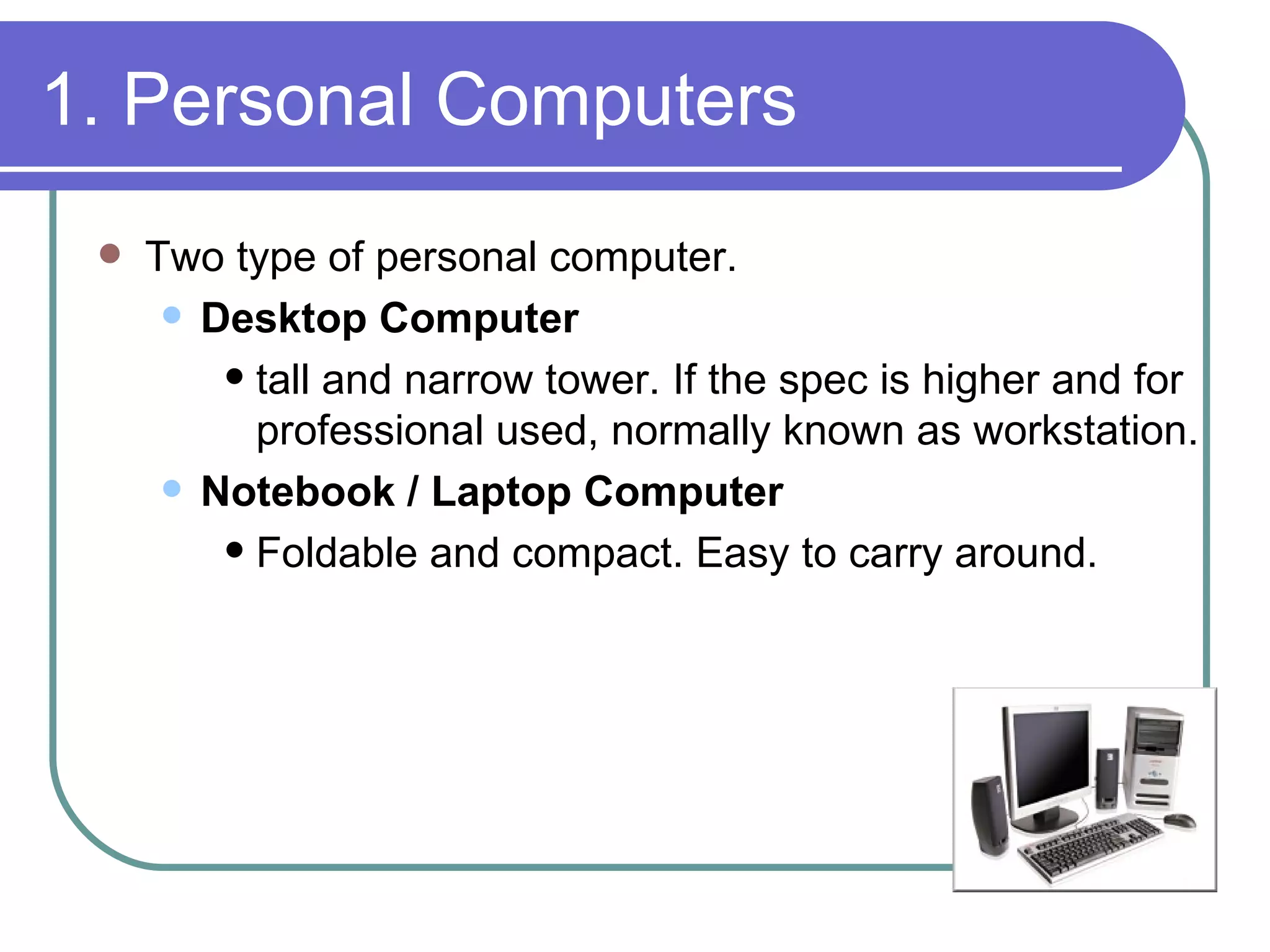 1. Personal Computers Two type of personal computer. Desktop Computer tall and narrow tower. If the spec is higher and for professional used, normally known as workstation. Notebook / Laptop Computer Foldable and compact. Easy to carry around. 