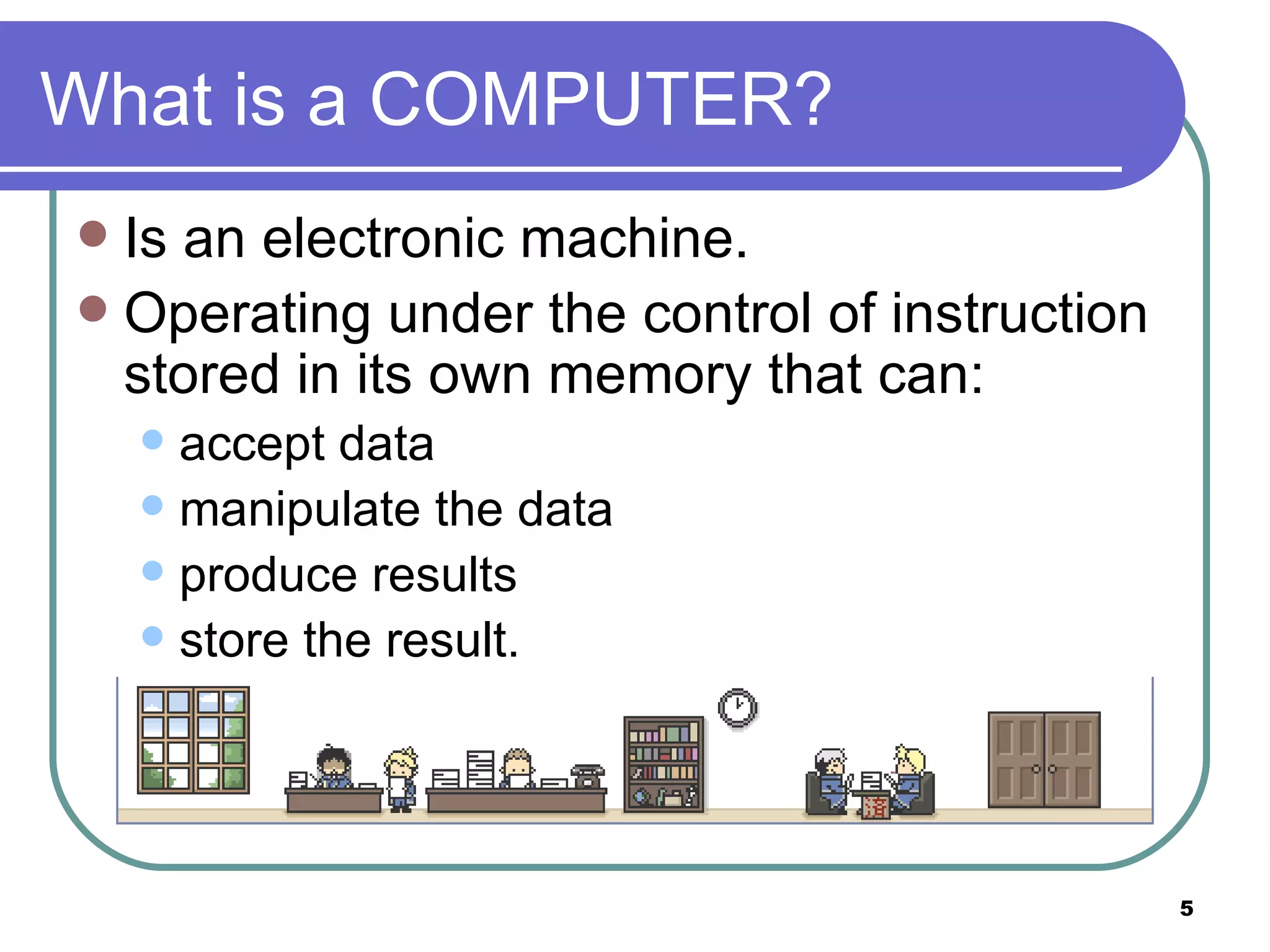 What is a COMPUTER? Is an electronic machine. Operating under the control of instruction stored in its own memory that can: accept data manipulate the data produce results store the result.  