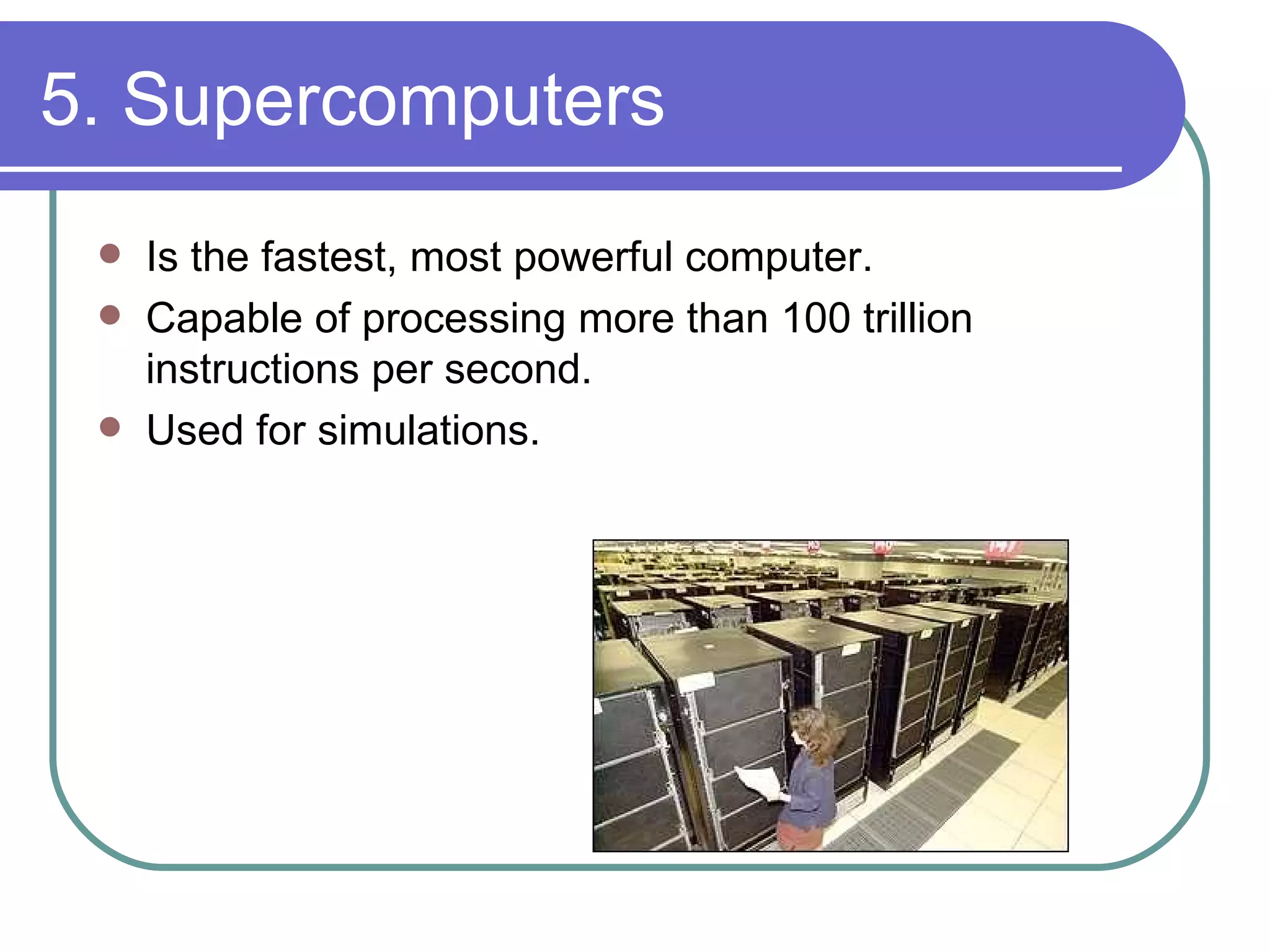 5. Supercomputers Is the fastest, most powerful computer. Capable of processing more than 100 trillion instructions per second. Used for simulations. 