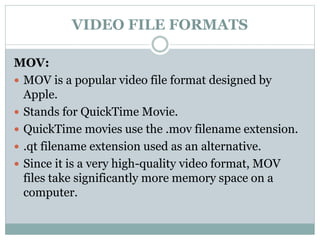 VIDEO FILE FORMATS
MOV:
 MOV is a popular video file format designed by
Apple.
 Stands for QuickTime Movie.
 QuickTime movies use the .mov filename extension.
 .qt filename extension used as an alternative.
 Since it is a very high-quality video format, MOV
files take significantly more memory space on a
computer.
 