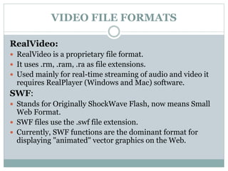 VIDEO FILE FORMATS
RealVideo:
 RealVideo is a proprietary file format.
 It uses .rm, .ram, .ra as file extensions.
 Used mainly for real-time streaming of audio and video it
requires RealPlayer (Windows and Mac) software.
SWF:
 Stands for Originally ShockWave Flash, now means Small
Web Format.
 SWF files use the .swf file extension.
 Currently, SWF functions are the dominant format for
displaying "animated" vector graphics on the Web.
 