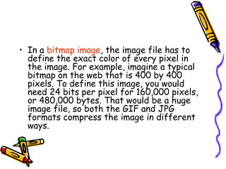 • In a bitmap image, the image file has to
define the exact color of every pixel in
the image. For example, imagine a typical
bitmap on the web that is 400 by 400
pixels. To define this image, you would
need 24 bits per pixel for 160,000 pixels,
or 480,000 bytes. That would be a huge
image file, so both the GIF and JPG
formats compress the image in different
ways.
 