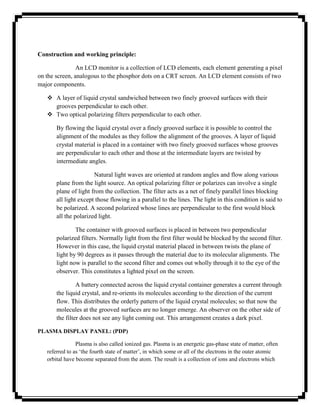 Construction and working principle:

                An LCD monitor is a collection of LCD elements, each element generating a pixel
on the screen, analogous to the phosphor dots on a CRT screen. An LCD element consists of two
major components.

    A layer of liquid crystal sandwiched between two finely grooved surfaces with their
     grooves perpendicular to each other.
    Two optical polarizing filters perpendicular to each other.

       By flowing the liquid crystal over a finely grooved surface it is possible to control the
       alignment of the modules as they follow the alignment of the grooves. A layer of liquid
       crystal material is placed in a container with two finely grooved surfaces whose grooves
       are perpendicular to each other and those at the intermediate layers are twisted by
       intermediate angles.

                       Natural light waves are oriented at random angles and flow along various
       plane from the light source. An optical polarizing filter or polarizes can involve a single
       plane of light from the collection. The filter acts as a net of finely parallel lines blocking
       all light except those flowing in a parallel to the lines. The light in this condition is said to
       be polarized. A second polarized whose lines are perpendicular to the first would block
       all the polarized light.

               The container with grooved surfaces is placed in between two perpendicular
       polarized filters. Normally light from the first filter would be blocked by the second filter.
       However in this case, the liquid crystal material placed in between twists the plane of
       light by 90 degrees as it passes through the material due to its molecular alignments. The
       light now is parallel to the second filter and comes out wholly through it to the eye of the
       observer. This constitutes a lighted pixel on the screen.

                A battery connected across the liquid crystal container generates a current through
       the liquid crystal, and re-orients its molecules according to the direction of the current
       flow. This distributes the orderly pattern of the liquid crystal molecules; so that now the
       molecules at the grooved surfaces are no longer emerge. An observer on the other side of
       the filter does not see any light coming out. This arrangement creates a dark pixel.

PLASMA DISPLAY PANEL: (PDP)

                Plasma is also called ionized gas. Plasma is an energetic gas-phase state of matter, often
   referred to as ‗the fourth state of matter‘, in which some or all of the electrons in the outer atomic
   orbital have become separated from the atom. The result is a collection of ions and electrons which
 