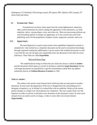 (backspace), LF (linefeed), CR (carriage return), SP (space), DEL (delete), ESC (escape), FF
 (form feed) and others.



 II.    Formatted Text:

                Formatted text are those where apart from the actual alphanumeric characters,
        other control characters are used to change the appearance of the characters, e.g. bold,
        underline, italics, varying shapes, sizes, and colors etc., Most text processing software use
        such formatting options to change text appearance. It is also extensively used in the
        publishing sector for the preparation of papers, books, magazines, journals, and so on.

III.    Hypertext:

           The term Hypertext is used to mean certain extra capabilities imparted to normal or
    standard text. Like normal text, a hypertext document can be used to reconstruct knowledge
    through sequential reading but additionally it can be used to link multiple documents in such
    a way that the user can navigate non-sequentially from one document to the other for cross-
    references. These links are called hyperlinks.

                       Microsoft Home Page

            The underlined text string on which the user clicks the mouse is called an anchor
    and the document which opens as a result of clicking is called the target document. On the
    web target documents are specified by a specific nomenclature called Web site address
    technically known as Uniform Resource Locators or URL.



 Node or Anchor:

         The anchor is the actual visual element (text) which provides an entry point to another
 document. In most cases the appearance of the text is changed from the surrounding text to
 designate a hypertext, e.g. by default it is colored blue with an underline. Moreover the mouse
 pointer changes to a finger icon when placed over a hypertext. The user usually clicks over the
 hypertext in order to activate it and open a new document in the document viewer. In some cases
 instead of text an anchor can be an image, a video or some other non-textual element
 (hypermedia).
 