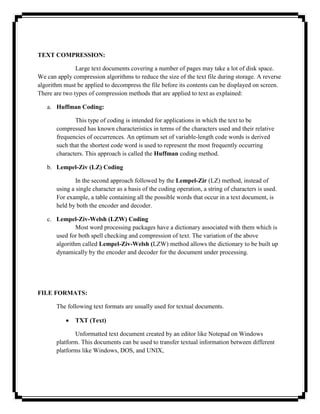 TEXT COMPRESSION:

               Large text documents covering a number of pages may take a lot of disk space.
We can apply compression algorithms to reduce the size of the text file during storage. A reverse
algorithm must be applied to decompress the file before its contents can be displayed on screen.
There are two types of compression methods that are applied to text as explained:

   a. Huffman Coding:

              This type of coding is intended for applications in which the text to be
       compressed has known characteristics in terms of the characters used and their relative
       frequencies of occurrences. An optimum set of variable-length code words is derived
       such that the shortest code word is used to represent the most frequently occurring
       characters. This approach is called the Huffman coding method.

   b. Lempel-Ziv (LZ) Coding

               In the second approach followed by the Lempel-Zir (LZ) method, instead of
       using a single character as a basis of the coding operation, a string of characters is used.
       For example, a table containing all the possible words that occur in a text document, is
       held by both the encoder and decoder.

   c. Lempel-Ziv-Welsh (LZW) Coding
              Most word processing packages have a dictionary associated with them which is
      used for both spell checking and compression of text. The variation of the above
      algorithm called Lempel-Ziv-Welsh (LZW) method allows the dictionary to be built up
      dynamically by the encoder and decoder for the document under processing.




FILE FORMATS:

       The following text formats are usually used for textual documents.

               TXT (Text)

              Unformatted text document created by an editor like Notepad on Windows
       platform. This documents can be used to transfer textual information between different
       platforms like Windows, DOS, and UNIX,
 