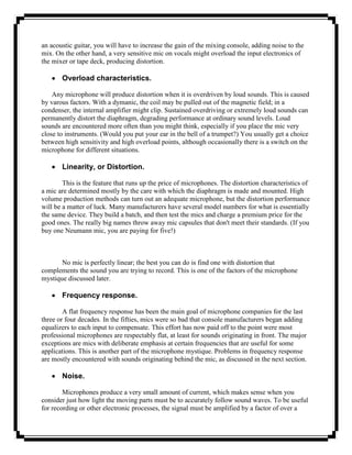 an acoustic guitar, you will have to increase the gain of the mixing console, adding noise to the
mix. On the other hand, a very sensitive mic on vocals might overload the input electronics of
the mixer or tape deck, producing distortion.

       Overload characteristics.

    Any microphone will produce distortion when it is overdriven by loud sounds. This is caused
by varous factors. With a dymanic, the coil may be pulled out of the magnetic field; in a
condenser, the internal amplifier might clip. Sustained overdriving or extremely loud sounds can
permanently distort the diaphragm, degrading performance at ordinary sound levels. Loud
sounds are encountered more often than you might think, especially if you place the mic very
close to instruments. (Would you put your ear in the bell of a trumpet?) You usually get a choice
between high sensitivity and high overload points, although occasionally there is a switch on the
microphone for different situations.

       Linearity, or Distortion.

        This is the feature that runs up the price of microphones. The distortion characteristics of
a mic are determined mostly by the care with which the diaphragm is made and mounted. High
volume production methods can turn out an adequate microphone, but the distortion performance
will be a matter of luck. Many manufacturers have several model numbers for what is essentially
the same device. They build a batch, and then test the mics and charge a premium price for the
good ones. The really big names throw away mic capsules that don't meet their standards. (If you
buy one Neumann mic, you are paying for five!)



       No mic is perfectly linear; the best you can do is find one with distortion that
complements the sound you are trying to record. This is one of the factors of the microphone
mystique discussed later.

       Frequency response.

        A flat frequency response has been the main goal of microphone companies for the last
three or four decades. In the fifties, mics were so bad that console manufacturers began adding
equalizers to each input to compensate. This effort has now paid off to the point were most
professional microphones are respectably flat, at least for sounds originating in front. The major
exceptions are mics with deliberate emphasis at certain frequencies that are useful for some
applications. This is another part of the microphone mystique. Problems in frequency response
are mostly encountered with sounds originating behind the mic, as discussed in the next section.

       Noise.

        Microphones produce a very small amount of current, which makes sense when you
consider just how light the moving parts must be to accurately follow sound waves. To be useful
for recording or other electronic processes, the signal must be amplified by a factor of over a
 