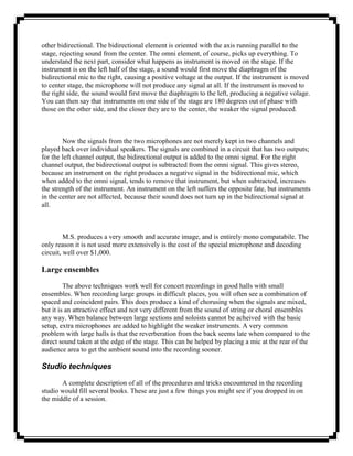 other bidirectional. The bidirectional element is oriented with the axis running parallel to the
stage, rejecting sound from the center. The omni element, of course, picks up everything. To
understand the next part, consider what happens as instrument is moved on the stage. If the
instrument is on the left half of the stage, a sound would first move the diaphragm of the
bidirectional mic to the right, causing a positive voltage at the output. If the instrument is moved
to center stage, the microphone will not produce any signal at all. If the instrument is moved to
the right side, the sound would first move the diaphragm to the left, producing a negative volage.
You can then say that instruments on one side of the stage are 180 degrees out of phase with
those on the other side, and the closer they are to the center, the weaker the signal produced.



        Now the signals from the two microphones are not merely kept in two channels and
played back over individual speakers. The signals are combined in a circuit that has two outputs;
for the left channel output, the bidirectional output is added to the omni signal. For the right
channel output, the bidirectional output is subtracted from the omni signal. This gives stereo,
because an instrument on the right produces a negative signal in the bidirectional mic, which
when added to the omni signal, tends to remove that instrument, but when subtracted, increases
the strength of the instrument. An instrument on the left suffers the opposite fate, but instruments
in the center are not affected, because their sound does not turn up in the bidirectional signal at
all.



         M.S. produces a very smooth and accurate image, and is entirely mono compatabile. The
only reason it is not used more extensively is the cost of the special microphone and decoding
circuit, well over $1,000.

Large ensembles
         The above techniques work well for concert recordings in good halls with small
ensembles. When recording large groups in difficult places, you will often see a combination of
spaced and coincident pairs. This does produce a kind of chorusing when the signals are mixed,
but it is an attractive effect and not very different from the sound of string or choral ensembles
any way. When balance between large sections and soloists cannot be acheived with the basic
setup, extra microphones are added to highlight the weaker instruments. A very common
problem with large halls is that the reverberation from the back seems late when compared to the
direct sound taken at the edge of the stage. This can be helped by placing a mic at the rear of the
audience area to get the ambient sound into the recording sooner.

Studio techniques
       A complete description of all of the procedures and tricks encountered in the recording
studio would fill several books. These are just a few things you might see if you dropped in on
the middle of a session.
 