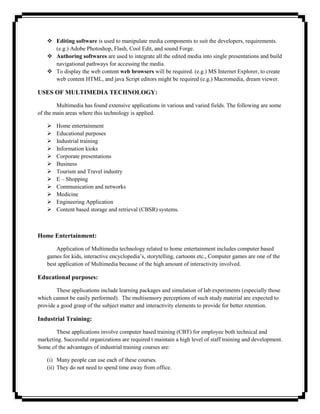  Editing software is used to manipulate media components to suit the developers, requirements.
      (e.g.) Adobe Photoshop, Flash, Cool Edit, and sound Forge.
     Authoring softwares are used to integrate all the edited media into single presentations and build
      navigational pathways for accessing the media.
     To display the web content web browsers will be required. (e.g.) MS Internet Explorer, to create
      web content HTML, and java Script editors might be required (e.g.) Macromedia, dream viewer.

USES OF MULTIMEDIA TECHNOLOGY:

        Multimedia has found extensive applications in various and varied fields. The following are some
of the main areas where this technology is applied.

       Home entertainment
       Educational purposes
       Industrial training
       Information kioks
       Corporate presentations
       Business
       Tourism and Travel industry
       E – Shopping
       Communication and networks
       Medicine
       Engineering Application
       Content based storage and retrieval (CBSR) systems.



Home Entertainment:

        Application of Multimedia technology related to home entertainment includes computer based
    games for kids, interactive encyclopedia‘s, storytelling, cartoons etc., Computer games are one of the
    best application of Multimedia because of the high amount of interactivity involved.

Educational purposes:

        These applications include learning packages and simulation of lab experiments (especially those
which cannot be easily performed). The multisensory perceptions of such study material are expected to
provide a good grasp of the subject matter and interactivity elements to provide for better retention.

Industrial Training:

       These applications involve computer based training (CBT) for employee both technical and
marketing. Successful organizations are required t maintain a high level of staff training and development.
Some of the advantages of industrial training courses are:

    (i) Many people can use each of these courses.
    (ii) They do not need to spend time away from office.
 