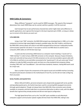 MIDI Cables & Connectors:

       Many different "transports" can be used for MIDI messages. The speed of the transport
determines how much MIDI data can be carried, and how quickly it will be received.

         Each transport has its own performance characteristics which might make some difference in
specific applications, but in general the transport is the least important part of MIDI , as long as it allows
you to connect all the devices you want use!

5-Pin MIDI DIN

       Using a 5-pin "DIN" connector, the MIDI DIN transport was developed back in 1983, so it is slow
compared to common high-speed digital transports available today, like USB, FireWire, and Ethernet.
But MIDI-DIN is almost always still used on most MIDI-equipped devices because it adequately handles
communication speed for one device. IF you want to connect one MIDI device to another (not a
computer), MIDI cables are still the best way to go.

        It used to be that connecting a MIDI device to a computer meant installing a "sound card" or
"MIDI interface" in order to have a MIDI DIN connector on the computer. Because of space limitations,
most such cards did not have actual 5-Pin DIN connectors on the card, but provided a special cable with
5-Pin DINs (In and Out) on one end (often connected to the "joystick port"). All such cards need "driver"
software to make the MIDI connection work, but there are a few standards that companies follow,
including "MPU-401" and "SoundBlaster". Even with those standards, however, making MIDI work could
be a major task.

        Over a number of years the components of the typical sound card and MIDI interface (including
the joystick port) became standard on the motherboard of most PCs, but this did not make configuring
them any easier.

Serial, Parallel, and Joystick Ports

        Before USB and FireWire, personal computers were all generally equipped with serial, parallel,
and (possibly) joystick ports, all of which have been used for connecting MIDI-equipped instruments
(through special adapters). Though not always faster than MIDI-DIN, these connectors were already
available on computers and that made them an economical alternative to add-on cards, with the added
benefit that in general they already worked and did not need special configuration.

      The High Speed Serial Ports such as the "mini-DIN" ports available on early Macintosh
computers support communication speeds roughly 20 times faster than MIDI-DIN, making it also
 
