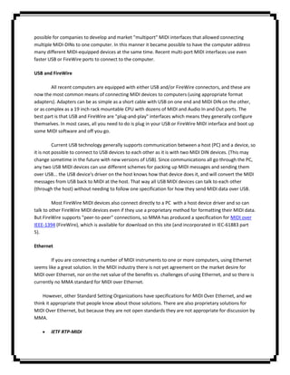 possible for companies to develop and market "multiport" MIDI interfaces that allowed connecting
multiple MIDI-DINs to one computer. In this manner it became possible to have the computer address
many different MIDI-equipped devices at the same time. Recent multi-port MIDI interfaces use even
faster USB or FireWire ports to connect to the computer.

USB and FireWire

        All recent computers are equipped with either USB and/or FireWire connectors, and these are
now the most common means of connecting MIDI devices to computers (using appropriate format
adapters). Adapters can be as simple as a short cable with USB on one end and MIDI DIN on the other,
or as complex as a 19 inch rack mountable CPU with dozens of MIDI and Audio In and Out ports. The
best part is that USB and FireWire are "plug-and-play" interfaces which means they generally configure
themselves. In most cases, all you need to do is plug in your USB or FireWire MIDI interface and boot up
some MIDI software and off you go.

          Current USB technology generally supports communication between a host (PC) and a device, so
it is not possible to connect to USB devices to each other as it is with two MIDI DIN devices. (This may
change sometime in the future with new versions of USB). Since communications all go through the PC,
any two USB MIDI devices can use different schemes for packing up MIDI messages and sending them
over USB... the USB device's driver on the host knows how that device does it, and will convert the MIDI
messages from USB back to MIDI at the host. That way all USB MIDI devices can talk to each other
(through the host) without needing to follow one specification for how they send MIDI data over USB.

         Most FireWire MIDI devices also connect directly to a PC with a host device driver and so can
talk to other FireWire MIDI devices even if they use a proprietary method for formatting their MIDI data.
But FireWire supports "peer-to-peer" connections, so MMA has produced a specification for MIDI over
IEEE-1394 (FireWire), which is available for download on this site (and incorporated in IEC-61883 part
5).

Ethernet

        If you are connecting a number of MIDI instruments to one or more computers, using Ethernet
seems like a great solution. In the MIDI industry there is not yet agreement on the market desire for
MIDI over Ethernet, nor on the net value of the benefits vs. challenges of using Ethernet, and so there is
currently no MMA standard for MIDI over Ethernet.

    However, other Standard Setting Organizations have specifications for MIDI Over Ethernet, and we
think it appropriate that people know about those solutions. There are also proprietary solutions for
MIDI Over Ethernet, but because they are not open standards they are not appropriate for discussion by
MMA.

        IETF RTP-MIDI
 