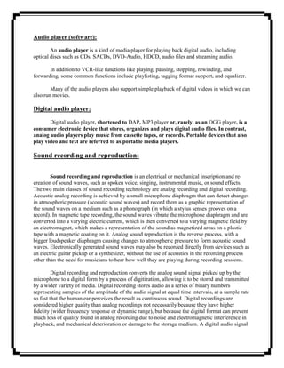 Audio player (software):

        An audio player is a kind of media player for playing back digital audio, including
optical discs such as CDs, SACDs, DVD-Audio, HDCD, audio files and streaming audio.

       In addition to VCR-like functions like playing, pausing, stopping, rewinding, and
forwarding, some common functions include playlisting, tagging format support, and equalizer.

        Many of the audio players also support simple playback of digital videos in which we can
also run movies.

Digital audio player:

       Digital audio player, shortened to DAP, MP3 player or, rarely, as an OGG player, is a
consumer electronic device that stores, organizes and plays digital audio files. In contrast,
analog audio players play music from cassette tapes, or records. Portable devices that also
play video and text are referred to as portable media players.

Sound recording and reproduction:

        Sound recording and reproduction is an electrical or mechanical inscription and re-
creation of sound waves, such as spoken voice, singing, instrumental music, or sound effects.
The two main classes of sound recording technology are analog recording and digital recording.
Acoustic analog recording is achieved by a small microphone diaphragm that can detect changes
in atmospheric pressure (acoustic sound waves) and record them as a graphic representation of
the sound waves on a medium such as a phonograph (in which a stylus senses grooves on a
record). In magnetic tape recording, the sound waves vibrate the microphone diaphragm and are
converted into a varying electric current, which is then converted to a varying magnetic field by
an electromagnet, which makes a representation of the sound as magnetized areas on a plastic
tape with a magnetic coating on it. Analog sound reproduction is the reverse process, with a
bigger loudspeaker diaphragm causing changes to atmospheric pressure to form acoustic sound
waves. Electronically generated sound waves may also be recorded directly from devices such as
an electric guitar pickup or a synthesizer, without the use of acoustics in the recording process
other than the need for musicians to hear how well they are playing during recording sessions.

         Digital recording and reproduction converts the analog sound signal picked up by the
microphone to a digital form by a process of digitization, allowing it to be stored and transmitted
by a wider variety of media. Digital recording stores audio as a series of binary numbers
representing samples of the amplitude of the audio signal at equal time intervals, at a sample rate
so fast that the human ear perceives the result as continuous sound. Digital recordings are
considered higher quality than analog recordings not necessarily because they have higher
fidelity (wider frequency response or dynamic range), but because the digital format can prevent
much loss of quality found in analog recording due to noise and electromagnetic interference in
playback, and mechanical deterioration or damage to the storage medium. A digital audio signal
 