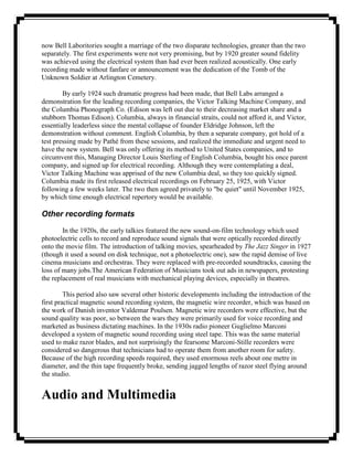 now Bell Laboritories sought a marriage of the two disparate technologies, greater than the two
separately. The first experiments were not very promising, but by 1920 greater sound fidelity
was achieved using the electrical system than had ever been realized acoustically. One early
recording made without fanfare or announcement was the dedication of the Tomb of the
Unknown Soldier at Arlington Cemetery.

        By early 1924 such dramatic progress had been made, that Bell Labs arranged a
demonstration for the leading recording companies, the Victor Talking Machine Company, and
the Columbia Phonograph Co. (Edison was left out due to their decreasing market share and a
stubborn Thomas Edison). Columbia, always in financial straits, could not afford it, and Victor,
essentially leaderless since the mental collapse of founder Eldridge Johnson, left the
demonstration without comment. English Columbia, by then a separate company, got hold of a
test pressing made by Pathé from these sessions, and realized the immediate and urgent need to
have the new system. Bell was only offering its method to United States companies, and to
circumvent this, Managing Director Louis Sterling of English Columbia, bought his once parent
company, and signed up for electrical recording. Although they were contemplating a deal,
Victor Talking Machine was apprised of the new Columbia deal, so they too quickly signed.
Columbia made its first released electrical recordings on February 25, 1925, with Victor
following a few weeks later. The two then agreed privately to "be quiet" until November 1925,
by which time enough electrical repertory would be available.

Other recording formats
        In the 1920s, the early talkies featured the new sound-on-film technology which used
photoelectric cells to record and reproduce sound signals that were optically recorded directly
onto the movie film. The introduction of talking movies, spearheaded by The Jazz Singer in 1927
(though it used a sound on disk technique, not a photoelectric one), saw the rapid demise of live
cinema musicians and orchestras. They were replaced with pre-recorded soundtracks, causing the
loss of many jobs.The American Federation of Musicians took out ads in newspapers, protesting
the replacement of real musicians with mechanical playing devices, especially in theatres.

         This period also saw several other historic developments including the introduction of the
first practical magnetic sound recording system, the magnetic wire recorder, which was based on
the work of Danish inventor Valdemar Poulsen. Magnetic wire recorders were effective, but the
sound quality was poor, so between the wars they were primarily used for voice recording and
marketed as business dictating machines. In the 1930s radio pioneer Guglielmo Marconi
developed a system of magnetic sound recording using steel tape. This was the same material
used to make razor blades, and not surprisingly the fearsome Marconi-Stille recorders were
considered so dangerous that technicians had to operate them from another room for safety.
Because of the high recording speeds required, they used enormous reels about one metre in
diameter, and the thin tape frequently broke, sending jagged lengths of razor steel flying around
the studio.


Audio and Multimedia
 