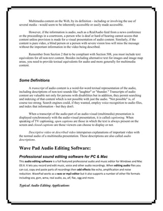 Multimedia content on the Web, by its definition - including or involving the use of
several media - would seem to be inherently accessible or easily made accessible.

        However, if the information is audio, such as a RealAudio feed from a news conference
or the proceedings in a courtroom, a person who is deaf or hard of hearing cannot access that
content unless provision is made for a visual presentation of audio content. Similarly, if the
content is pure video, a blind person or a person with severe vision loss will miss the message
without the important information in the video being described.

        Remember from Section 2 that to be compliant with Section 508, you must include text
equivalents for all non-text content. Besides including alternative text for images and image map
areas, you need to provide textual equivalents for audio and more generally for multimedia
content.



Some Definitions
        A transcript of audio content is a word-for-word textual representation of the audio,
including descriptions of non-text sounds like "laughter" or "thunder." Transcripts of audio
content are valuable not only for persons with disabilities but in addition, they permit searching
and indexing of that content which is not possible with just the audio. "Not possible" is, of
course too strong. Search engines could, if they wanted, employ voice recognition to audio files,
and index that information - but they don't.

       When a transcript of the audio part of an audio-visual (multimedia) presentation is
displayed synchronously with the audio-visual presentation, it is called captioning. When
speaking of TV captioning, open captions are those in which the text is always present on the
screen and closed captions are those viewers can choose to display or not.

       Descriptive video or described video intersperses explanations of important video with
the normal audio of a multimedia presentation. These descriptions are also called audio
descriptions.

Wave Pad Audio Editing Software:
Professional sound editing software for PC & Mac
This audio editing software is a full featured professional audio and music editor for Windows and Mac
OS X. It lets you record and edit music, voice and other audio recordings. When editing audio files you
can cut, copy and paste parts of recordings then add effects like echo, amplification and noise
reduction. WavePad works as a wav or mp3 editor but it also supports a number of other file formats
including vox, gsm, wma, real audio, au, aif, flac, ogg and more.

Typical Audio Editing Applications
 