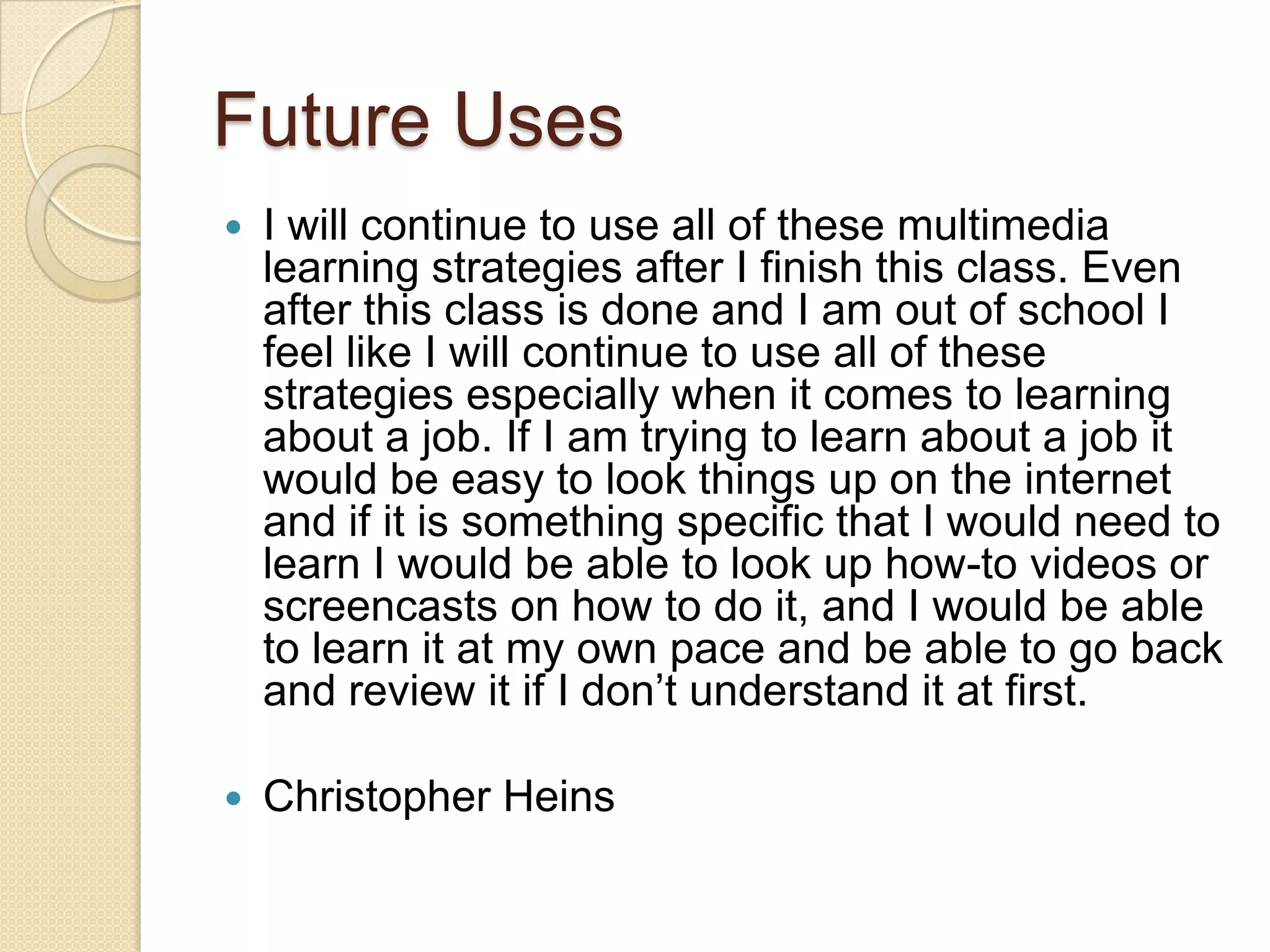 Future Uses
   I will continue to use all of these multimedia
    learning strategies after I finish this class. Even
    after this class is done and I am out of school I
    feel like I will continue to use all of these
    strategies especially when it comes to learning
    about a job. If I am trying to learn about a job it
    would be easy to look things up on the internet
    and if it is something specific that I would need to
    learn I would be able to look up how-to videos or
    screencasts on how to do it, and I would be able
    to learn it at my own pace and be able to go back
    and review it if I don’t understand it at first.

   Christopher Heins
 