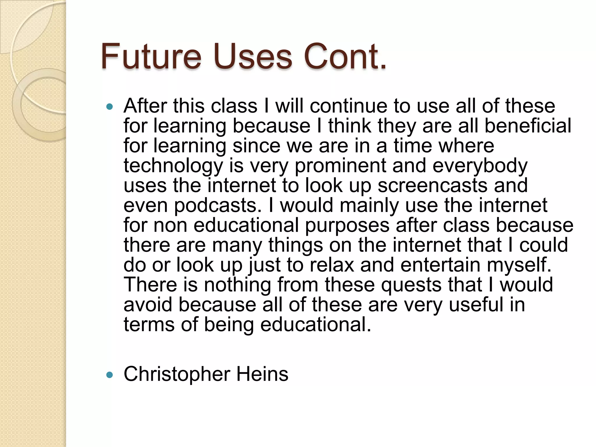 Future Uses Cont.
   After this class I will continue to use all of these
    for learning because I think they are all beneficial
    for learning since we are in a time where
    technology is very prominent and everybody
    uses the internet to look up screencasts and
    even podcasts. I would mainly use the internet
    for non educational purposes after class because
    there are many things on the internet that I could
    do or look up just to relax and entertain myself.
    There is nothing from these quests that I would
    avoid because all of these are very useful in
    terms of being educational.

   Christopher Heins
 