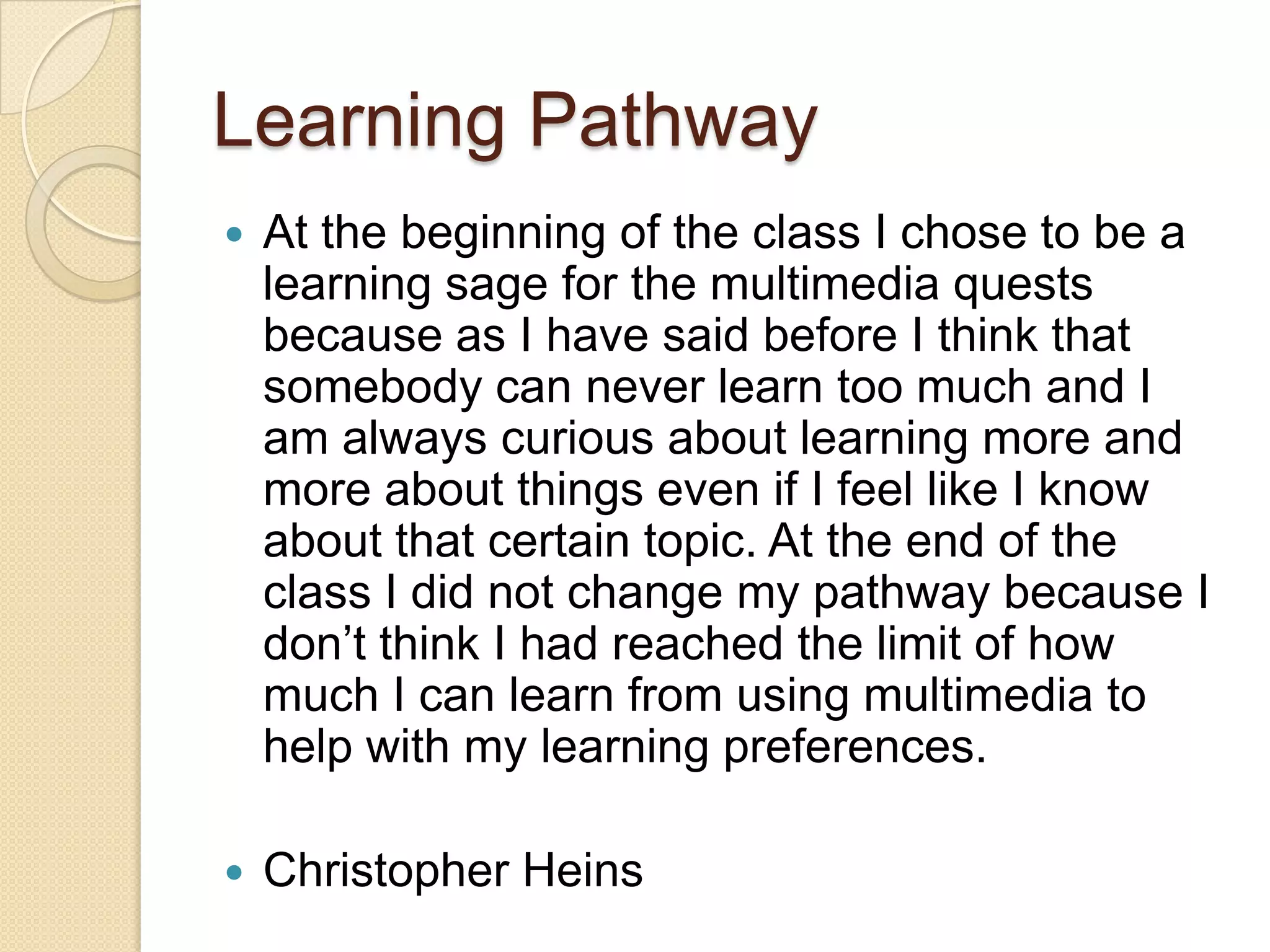 Learning Pathway
   At the beginning of the class I chose to be a
    learning sage for the multimedia quests
    because as I have said before I think that
    somebody can never learn too much and I
    am always curious about learning more and
    more about things even if I feel like I know
    about that certain topic. At the end of the
    class I did not change my pathway because I
    don’t think I had reached the limit of how
    much I can learn from using multimedia to
    help with my learning preferences.

   Christopher Heins
 