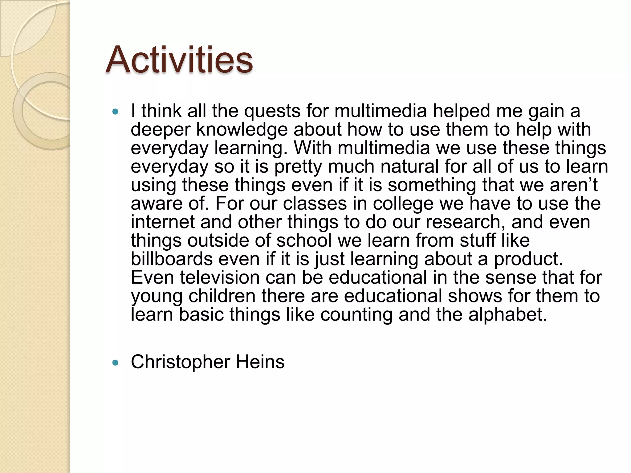 Activities
   I think all the quests for multimedia helped me gain a
    deeper knowledge about how to use them to help with
    everyday learning. With multimedia we use these things
    everyday so it is pretty much natural for all of us to learn
    using these things even if it is something that we aren’t
    aware of. For our classes in college we have to use the
    internet and other things to do our research, and even
    things outside of school we learn from stuff like
    billboards even if it is just learning about a product.
    Even television can be educational in the sense that for
    young children there are educational shows for them to
    learn basic things like counting and the alphabet.

   Christopher Heins
 