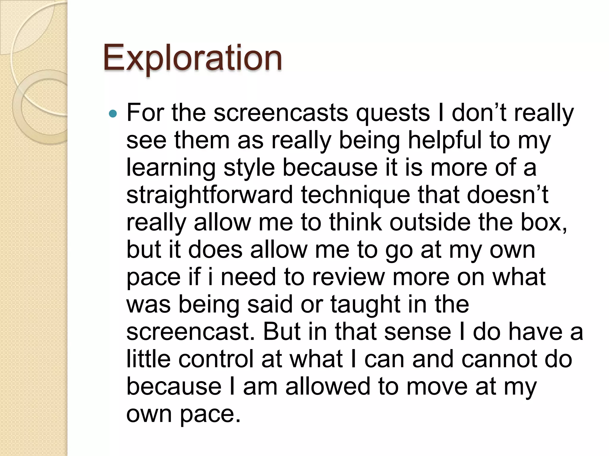 Exploration
   For the screencasts quests I don’t really
    see them as really being helpful to my
    learning style because it is more of a
    straightforward technique that doesn’t
    really allow me to think outside the box,
    but it does allow me to go at my own
    pace if i need to review more on what
    was being said or taught in the
    screencast. But in that sense I do have a
    little control at what I can and cannot do
    because I am allowed to move at my
    own pace.
 