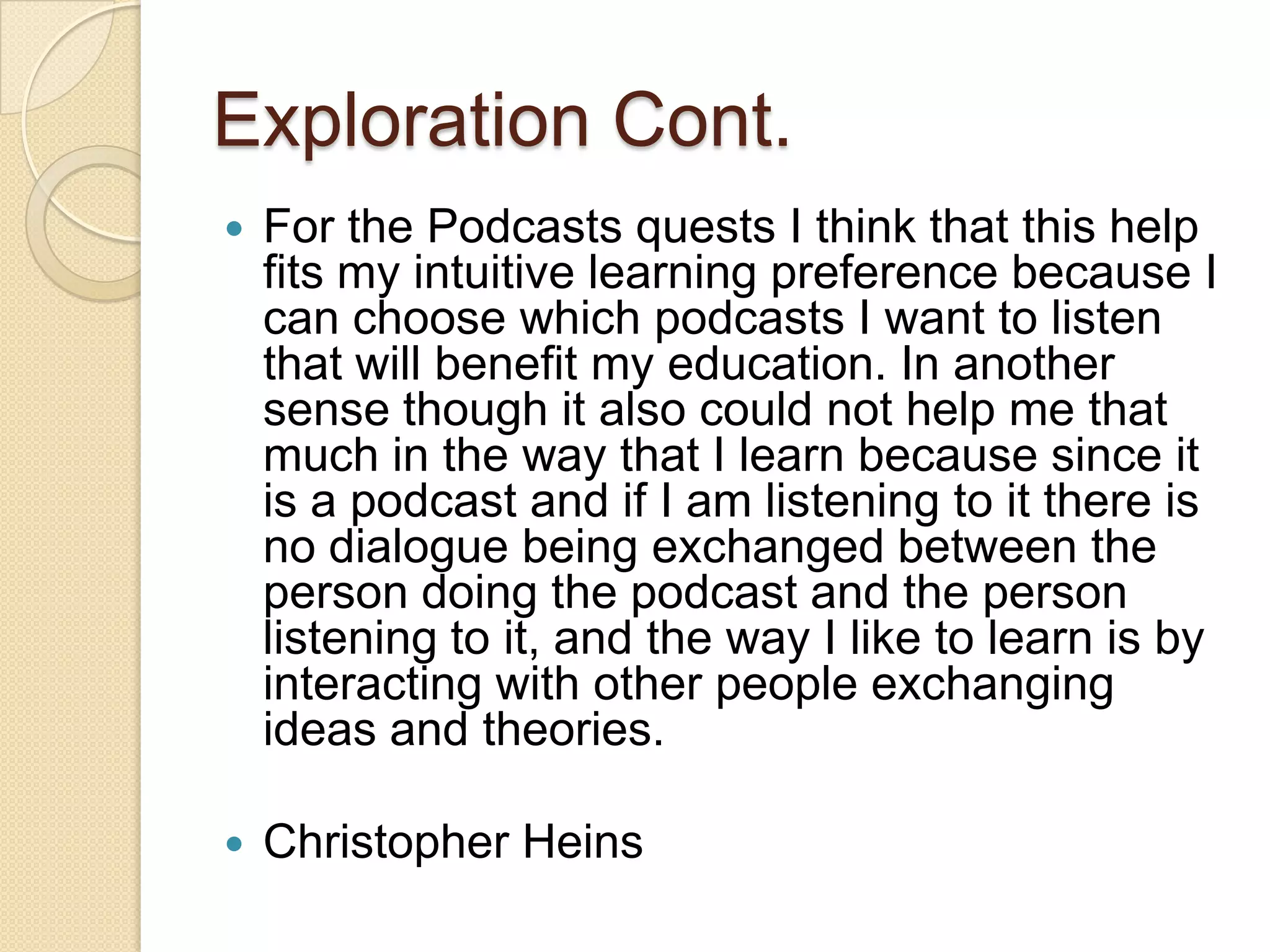 Exploration Cont.
   For the Podcasts quests I think that this help
    fits my intuitive learning preference because I
    can choose which podcasts I want to listen
    that will benefit my education. In another
    sense though it also could not help me that
    much in the way that I learn because since it
    is a podcast and if I am listening to it there is
    no dialogue being exchanged between the
    person doing the podcast and the person
    listening to it, and the way I like to learn is by
    interacting with other people exchanging
    ideas and theories.

   Christopher Heins
 