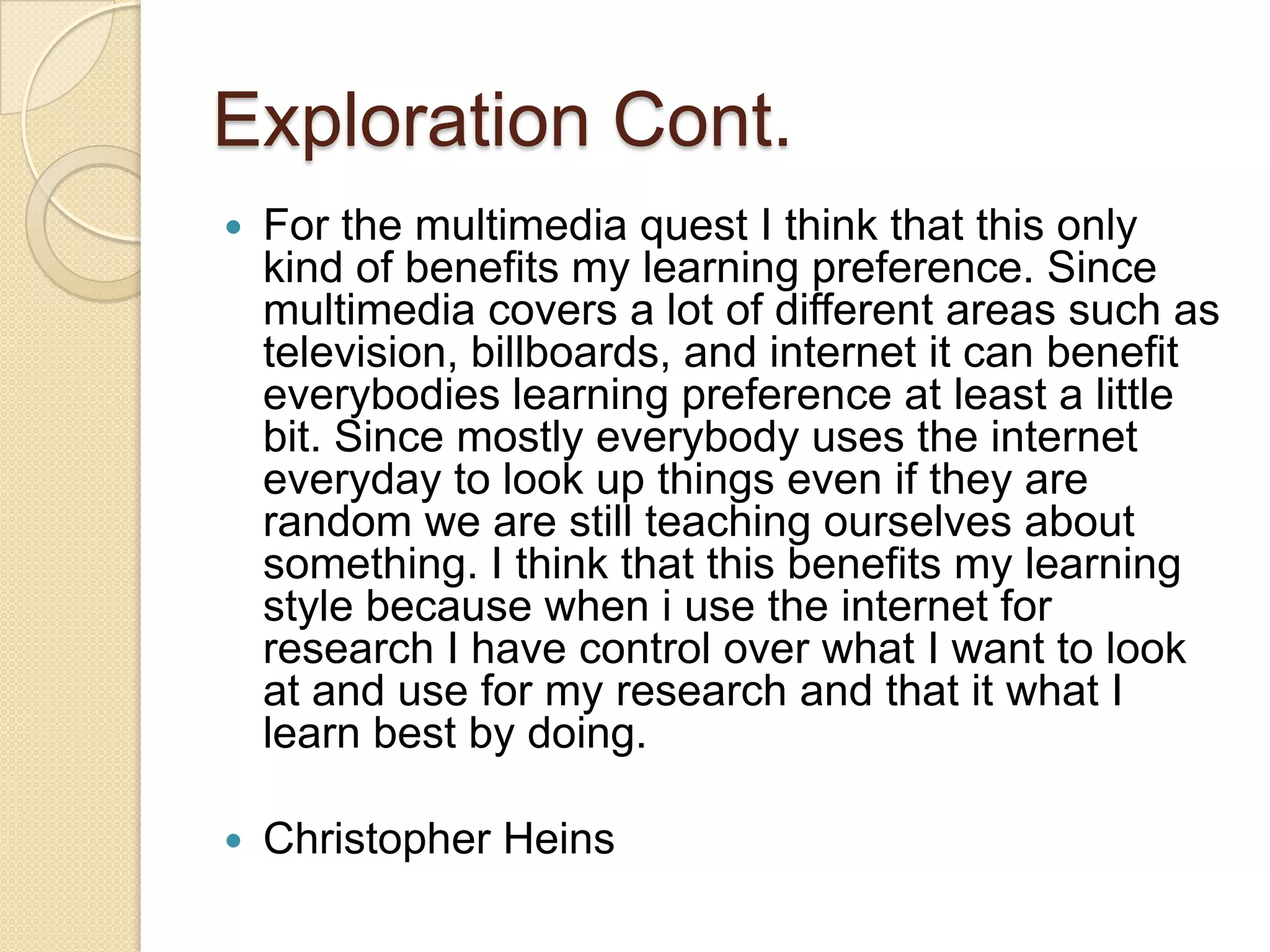 Exploration Cont.
   For the multimedia quest I think that this only
    kind of benefits my learning preference. Since
    multimedia covers a lot of different areas such as
    television, billboards, and internet it can benefit
    everybodies learning preference at least a little
    bit. Since mostly everybody uses the internet
    everyday to look up things even if they are
    random we are still teaching ourselves about
    something. I think that this benefits my learning
    style because when i use the internet for
    research I have control over what I want to look
    at and use for my research and that it what I
    learn best by doing.

   Christopher Heins
 
