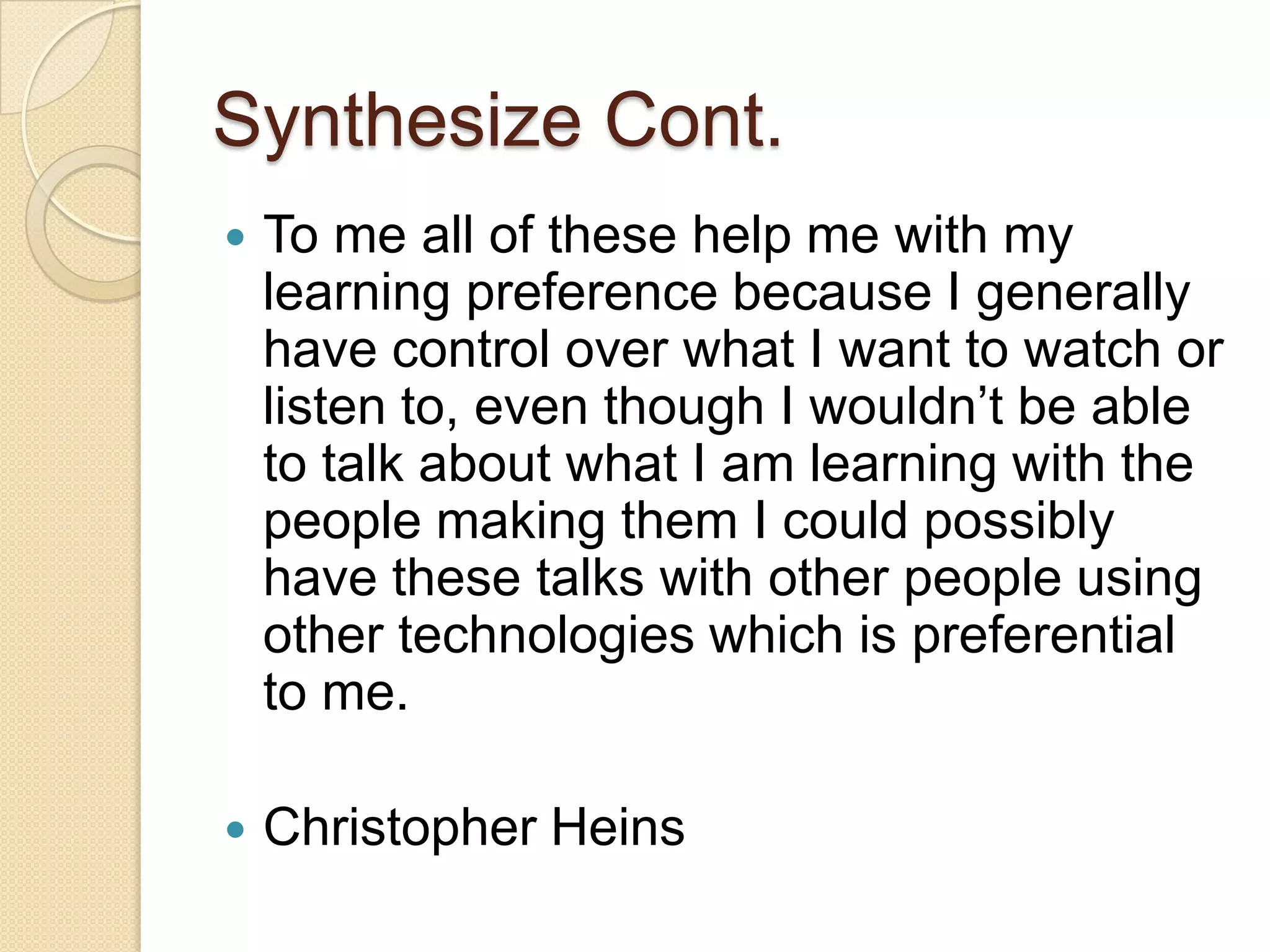 Synthesize Cont.
   To me all of these help me with my
    learning preference because I generally
    have control over what I want to watch or
    listen to, even though I wouldn’t be able
    to talk about what I am learning with the
    people making them I could possibly
    have these talks with other people using
    other technologies which is preferential
    to me.

   Christopher Heins
 