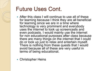 Future Uses Cont.
   After this class I will continue to use all of these
    for learning because I think they are all beneficial
    for learning since we are in a time where
    technology is very prominent and everybody
    uses the internet to look up screencasts and
    even podcasts. I would mainly use the internet
    for non educational purposes after class because
    there are many things on the internet that I could
    do or look up just to relax and entertain myself.
    There is nothing from these quests that I would
    avoid because all of these are very useful in
    terms of being educational.

   Christopher Heins
 