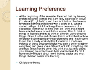 Learning Preference
   At the beginning of the semester I learned that my learning
    preference and I learned that I am fairly balanced in active
    (1), visual (1), global (1), and then for intuitive I had a more
    favorable learning preference with a score of 5. When I
    started college i think that i might have been more of a
    sequential learner but as time went on I think that I might
    have adapted into a more intuitive learner. I like to think of
    things in theories and try to think of different ways of doing
    things. Since it is the end of class I have looked back at how
    differently I see these learning preferences and I have come
    to see that it really works better if you have a moderate
    balance of these because it helps you gain a better grasp on
    everything and gives you a different look into everything else
    and how things can be done. I do think that learning about
    your learning preferences can help you because for me I
    never really thought about how I learned easier and what
    things I had an easier time learning.

   Christopher Heins
 
