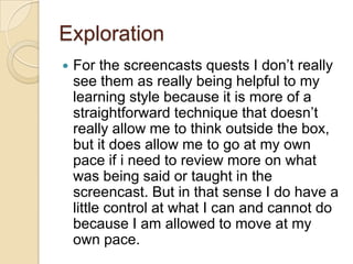 Exploration
   For the screencasts quests I don’t really
    see them as really being helpful to my
    learning style because it is more of a
    straightforward technique that doesn’t
    really allow me to think outside the box,
    but it does allow me to go at my own
    pace if i need to review more on what
    was being said or taught in the
    screencast. But in that sense I do have a
    little control at what I can and cannot do
    because I am allowed to move at my
    own pace.
 