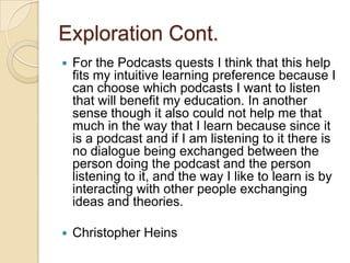 Exploration Cont.
   For the Podcasts quests I think that this help
    fits my intuitive learning preference because I
    can choose which podcasts I want to listen
    that will benefit my education. In another
    sense though it also could not help me that
    much in the way that I learn because since it
    is a podcast and if I am listening to it there is
    no dialogue being exchanged between the
    person doing the podcast and the person
    listening to it, and the way I like to learn is by
    interacting with other people exchanging
    ideas and theories.

   Christopher Heins
 