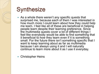 Synthesize
   As a whole there weren’t any specific quests that
    surprised me, because each of them I was interested in
    how much more I could learn about how they could help
    me learn. I feel like all of these are beneficial in helping
    people learn despite their learning preference. Since
    the multimedia quests cover a lot of different things I
    feel like everybody would be able to find something that
    it beneficial to how they learn even if it is something
    small. For the future there isn’t something specific that I
    want to keep learning about as far as multimedia
    because I am always using it and I will naturally
    continue to learn more about it as I use it everyday.

   Christopher Heins
 
